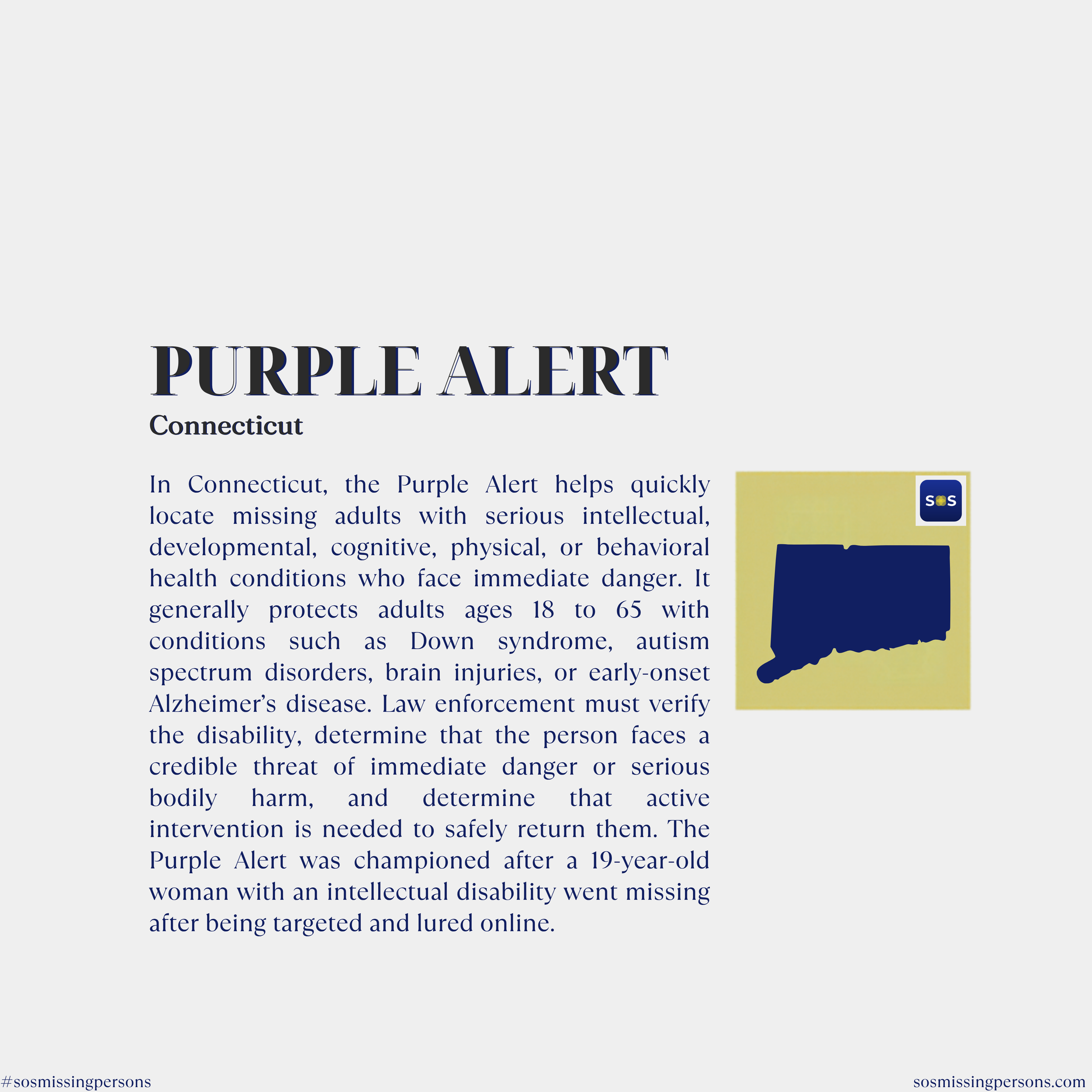 In Connecticut, the Purple Alert helps quickly locate missing adults with serious intellectual, developmental, cognitive, physical, or behavioral health conditions who face immediate danger. It generally protects adults ages 18 to 65 with conditions 