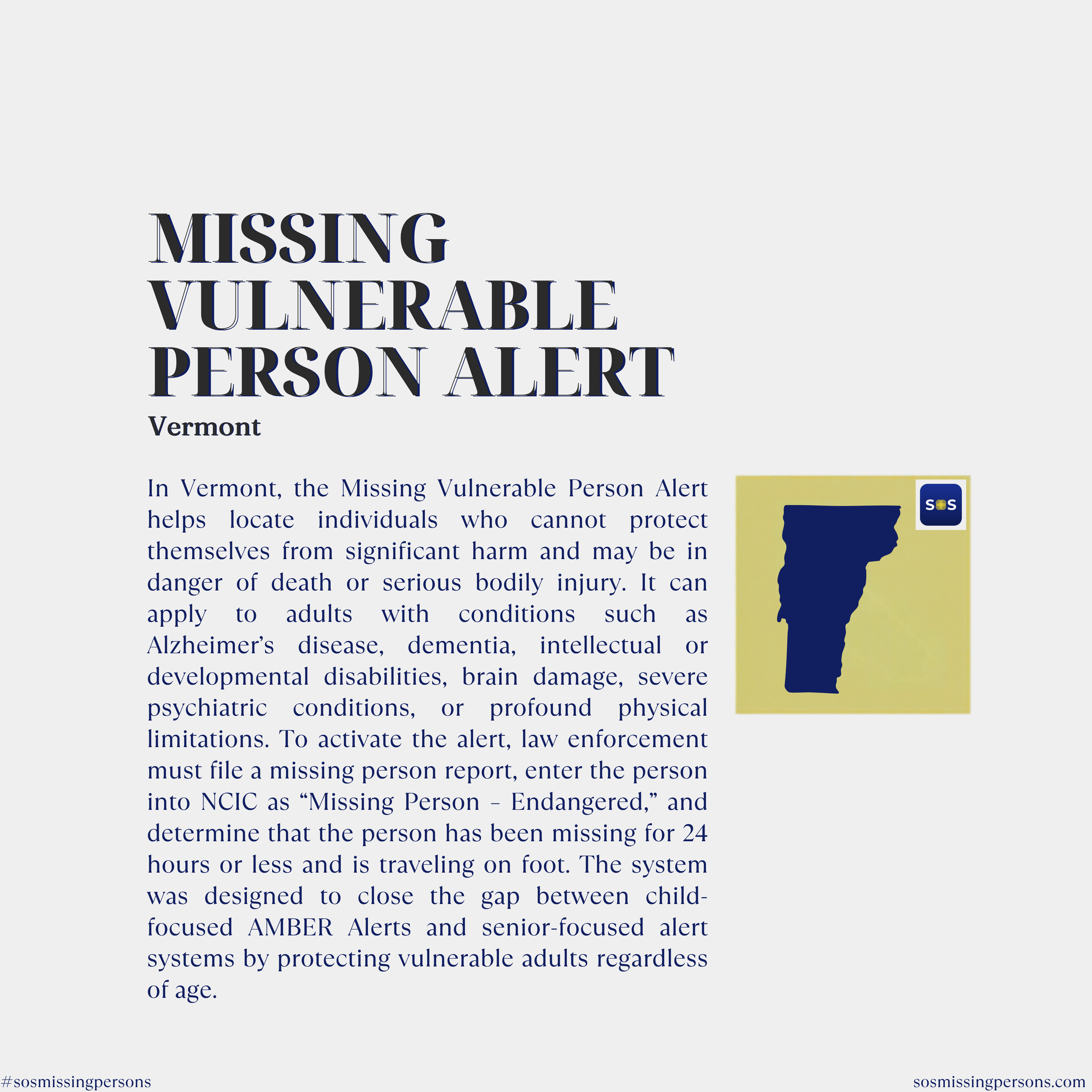 In Vermont, the Missing Vulnerable Person Alert helps locate individuals who cannot protect themselves from significant harm and may be in danger of death or serious bodily injury. It can apply to adults with conditions such as Alzheimer’s disease, d