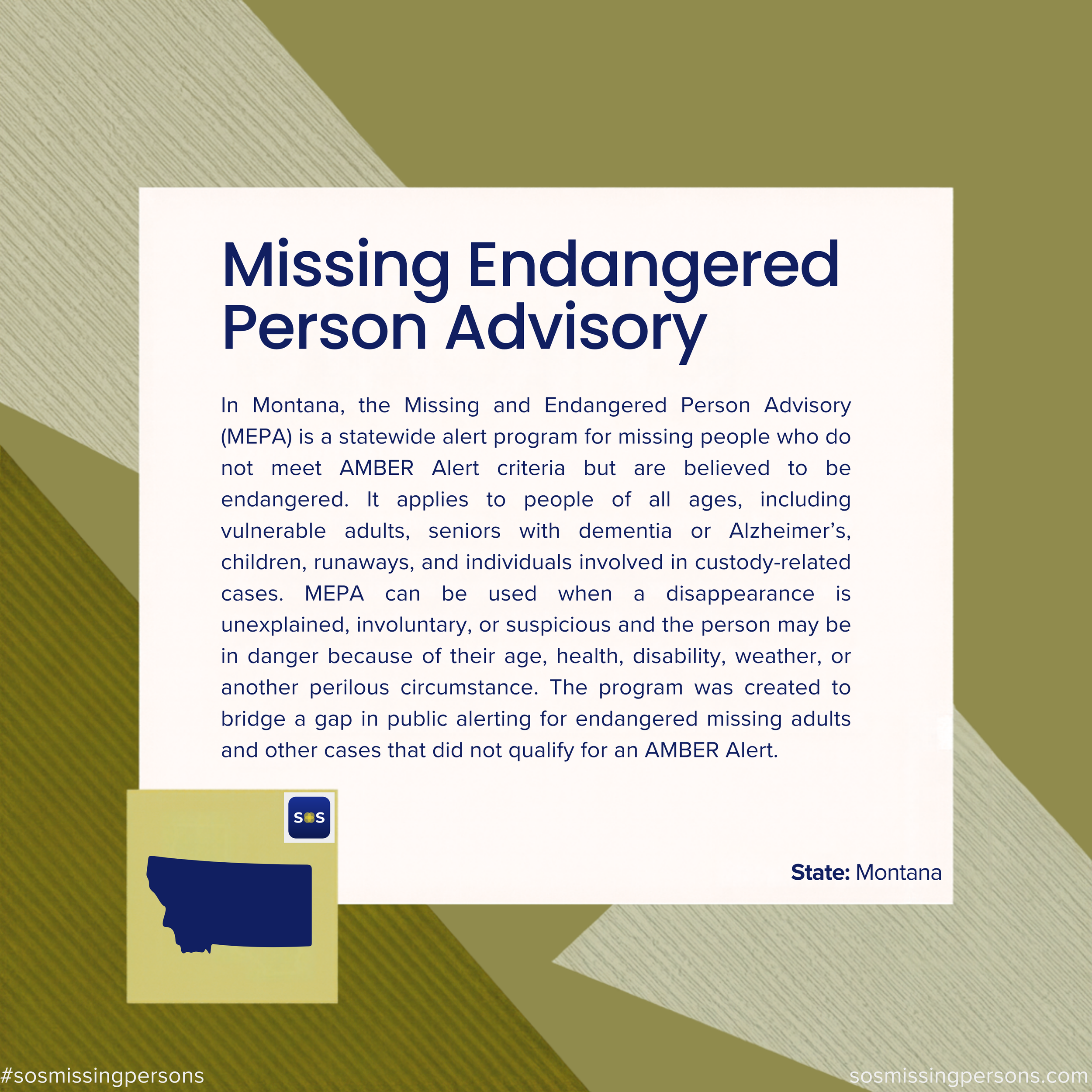 In Montana, the Missing and Endangered Person Advisory (MEPA) is a statewide alert program for missing people who do not meet AMBER Alert criteria but are believed to be endangered. It applies to people of all ages, including vulnerable adults, senio
