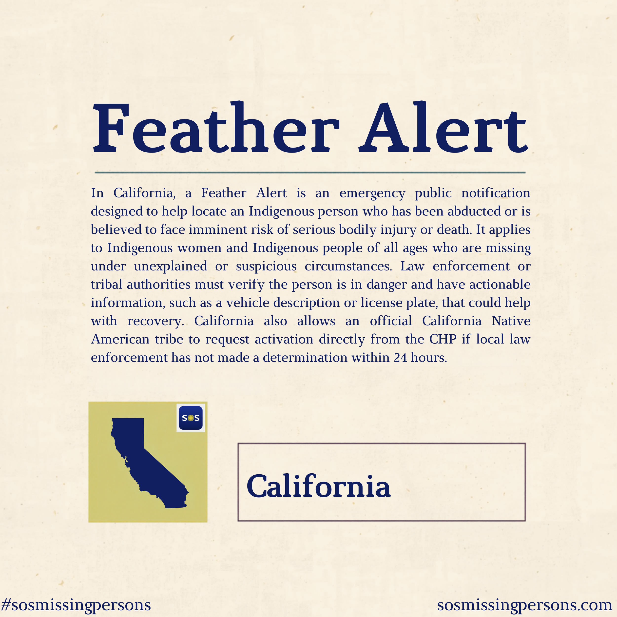 In California, a Feather Alert is an emergency public notification designed to help locate an Indigenous person who has been abducted or is believed to face imminent risk of serious bodily injury or death. It applies to Indigenous women and Indigenou