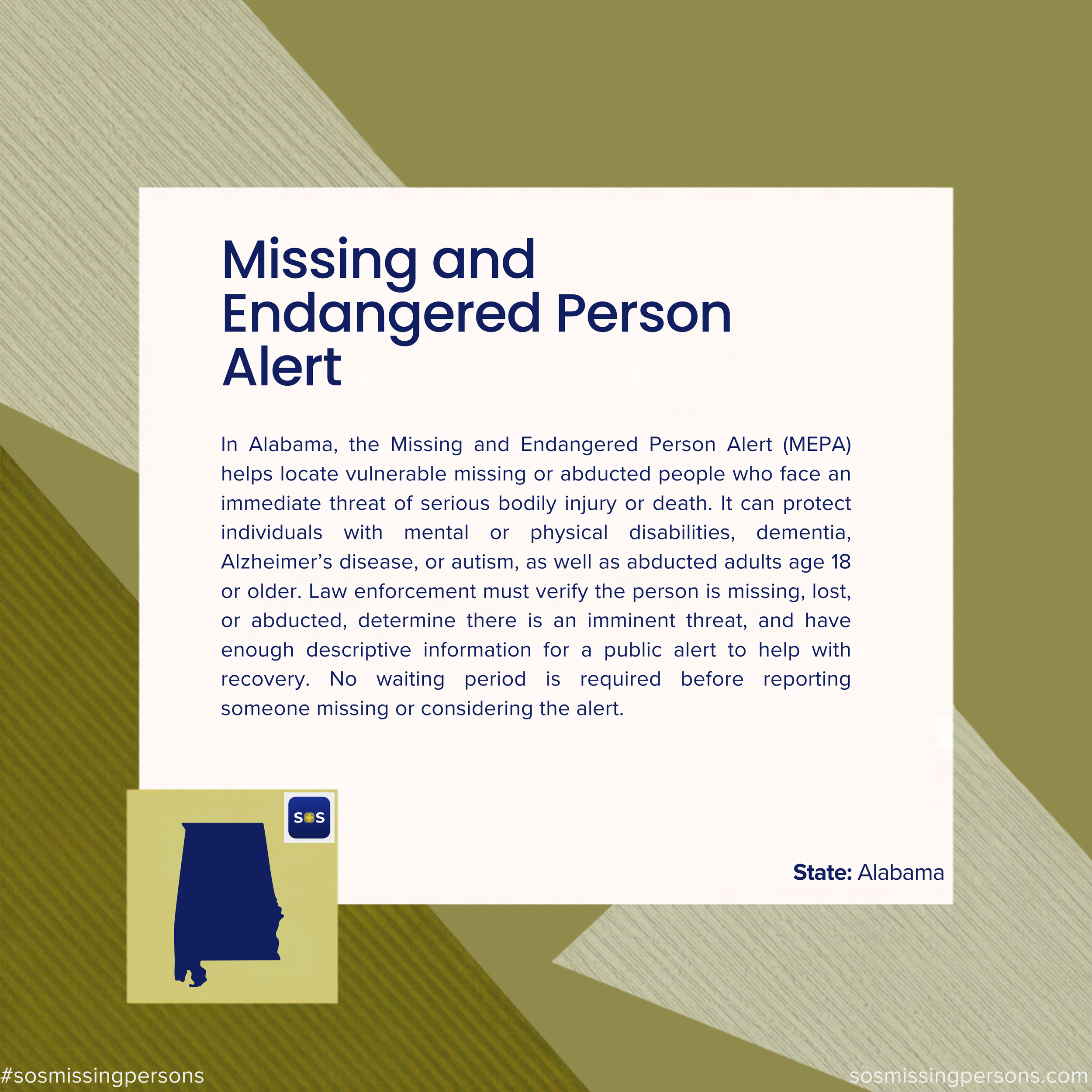 In Alabama, the Missing and Endangered Person Alert (MEPA) helps locate vulnerable missing or abducted people who face an immediate threat of serious bodily injury or death. It can protect individuals with mental or physical disabilities, dementia, A