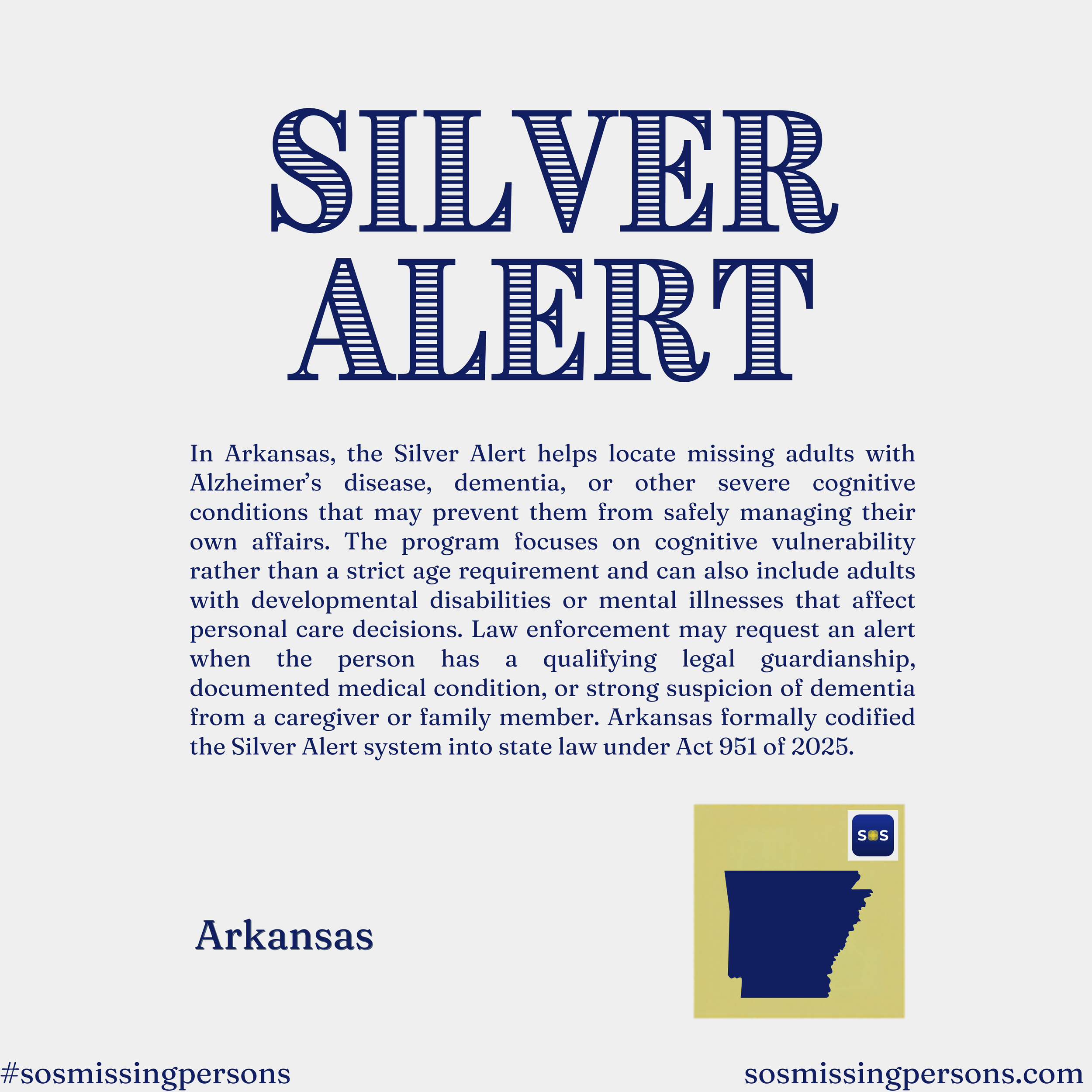 In Arkansas, the Silver Alert helps locate missing adults with Alzheimer’s disease, dementia, or other severe cognitive conditions that may prevent them from safely managing their own affairs. The program focuses on cognitive vulnerability rather tha