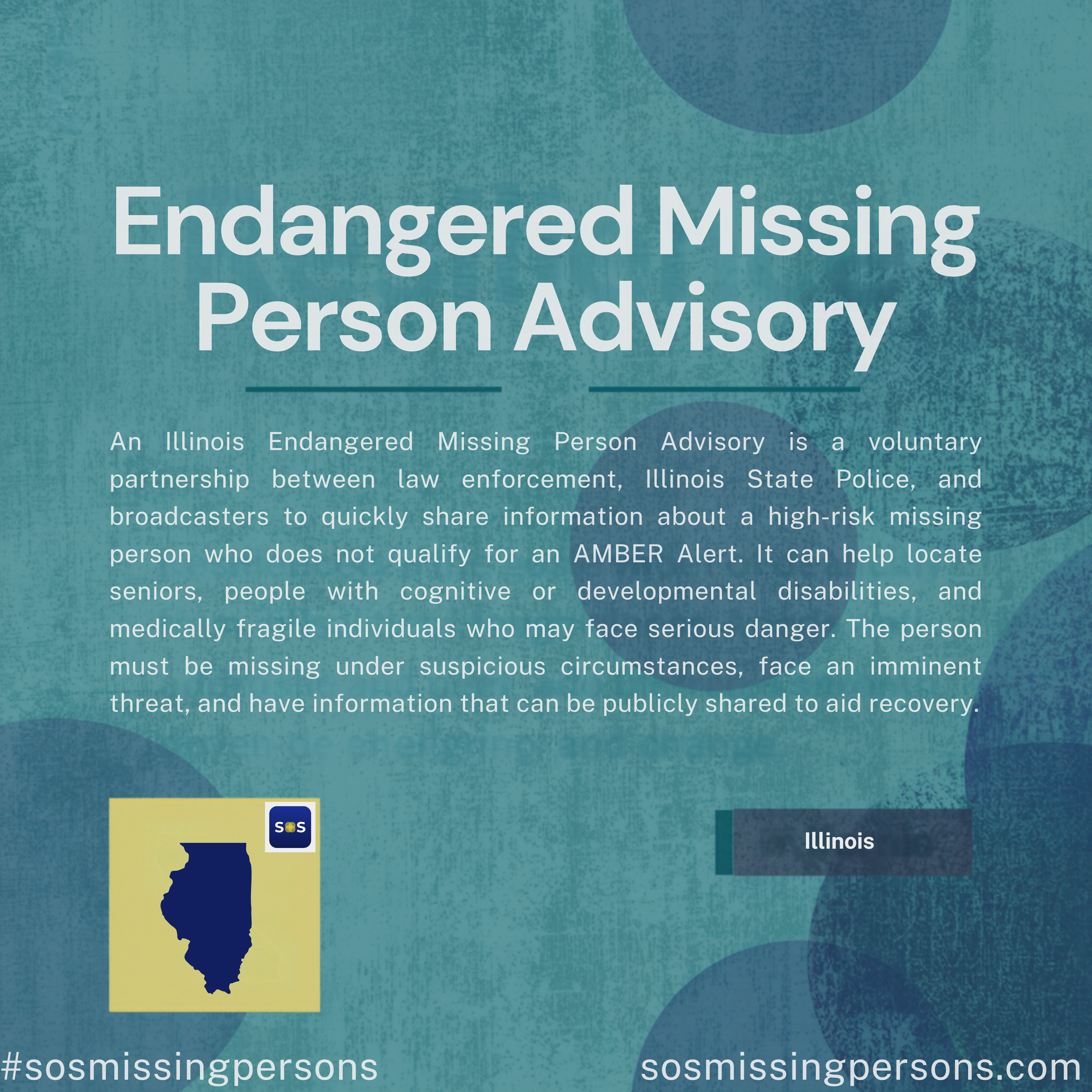 An Illinois Endangered Missing Person Advisory is a voluntary partnership between law enforcement, Illinois State Police, and broadcasters to quickly share information about a high-risk missing person who does not qualify for an AMBER Alert. It can h