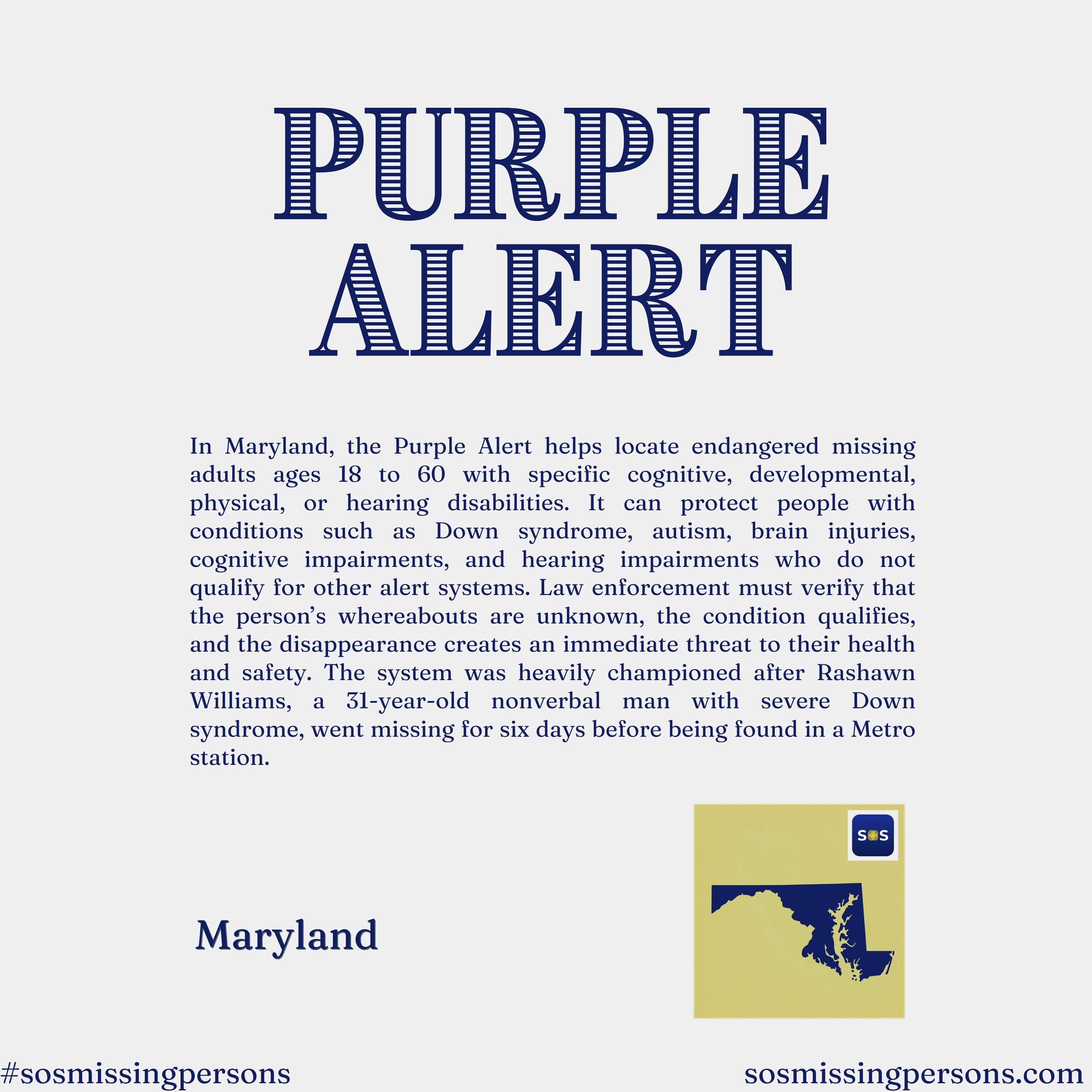 In Maryland, the Purple Alert helps locate endangered missing adults ages 18 to 60 with specific cognitive, developmental, physical, or hearing disabilities. It can protect people with conditions such as Down syndrome, autism, brain injuries, cogniti