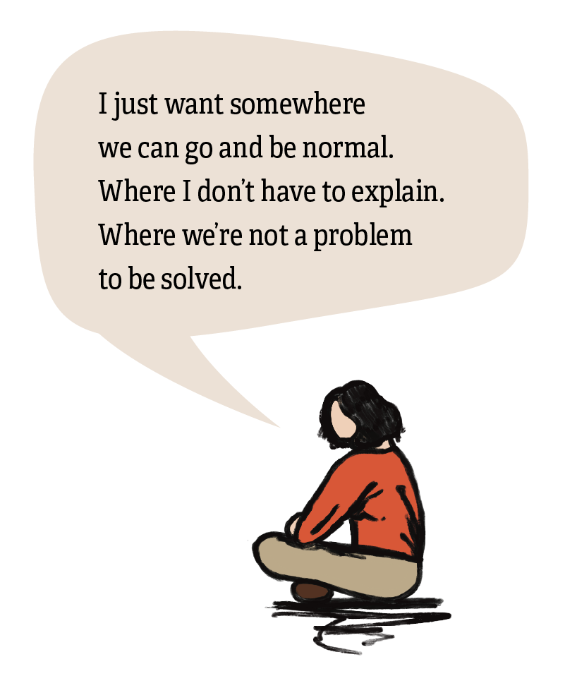 Illustration of a woman sitting cross legged on the ground with a speech bubble above, saying ‘I just want somewhere we can go and be normal. Where I don’t have to explain. Where we’re not a problem to be solved.’
