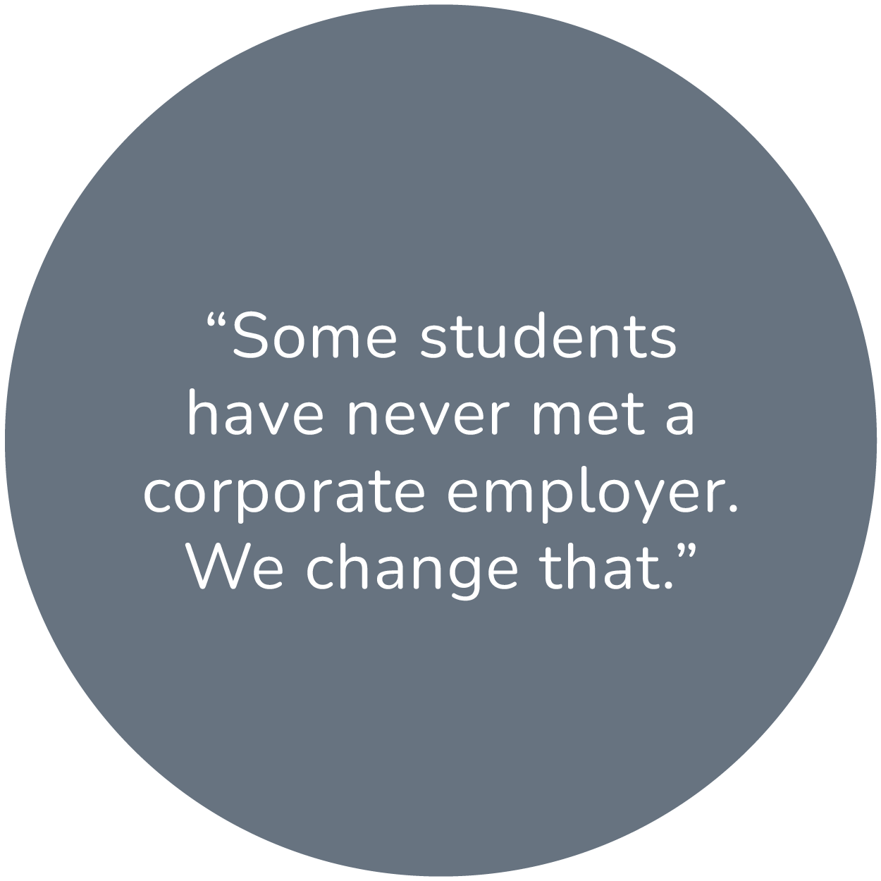 A dark gray circle with a quote that says, Some students have never met a corporate employer. We change that.