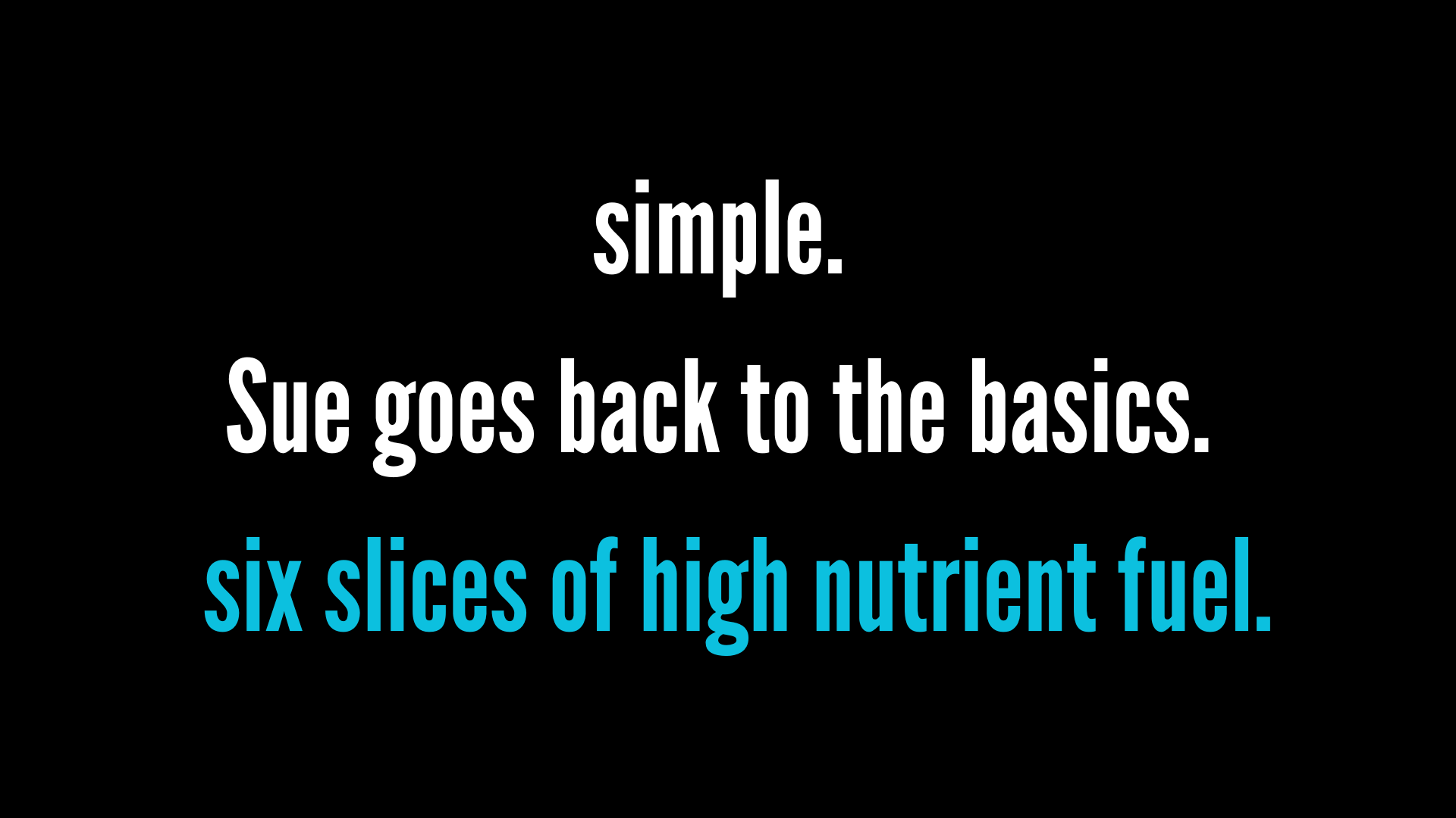 Black background with white and blue text that reads: "simple. Sue goes back to the basics. six slices of high nutrient fuel."