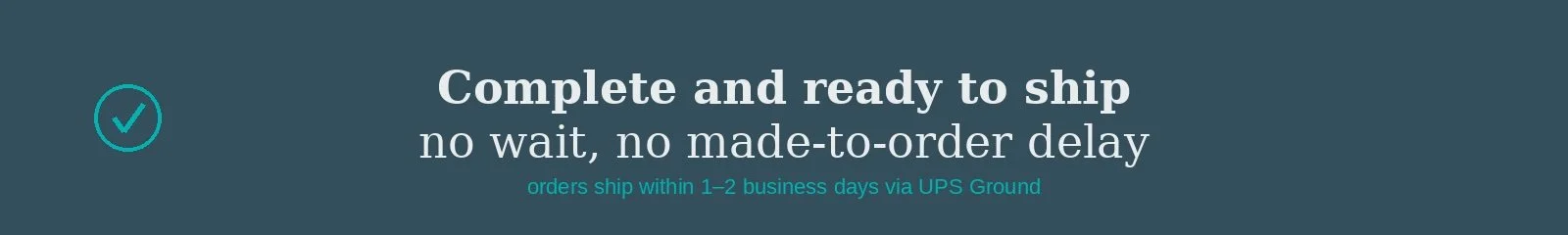 Banner with text stating "Complete and ready to ship, no wait, no made-to-order delay" and smaller text "orders ship within 1-2 business days via UPS Ground" with a teal checkmark icon on the left.