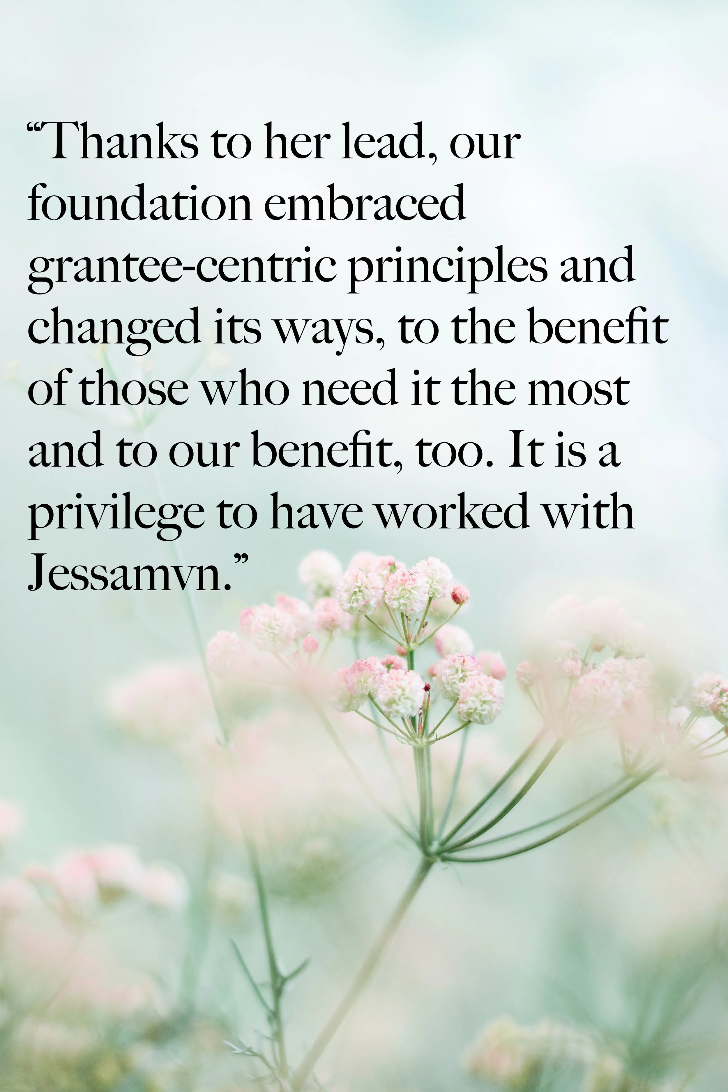 "Thanks to her lead, our foundation embraced grantee-centric principles and changed its ways, to the benefit of those who need it most and to our benefit too. It is a privilege to have worked with Jessamyn."