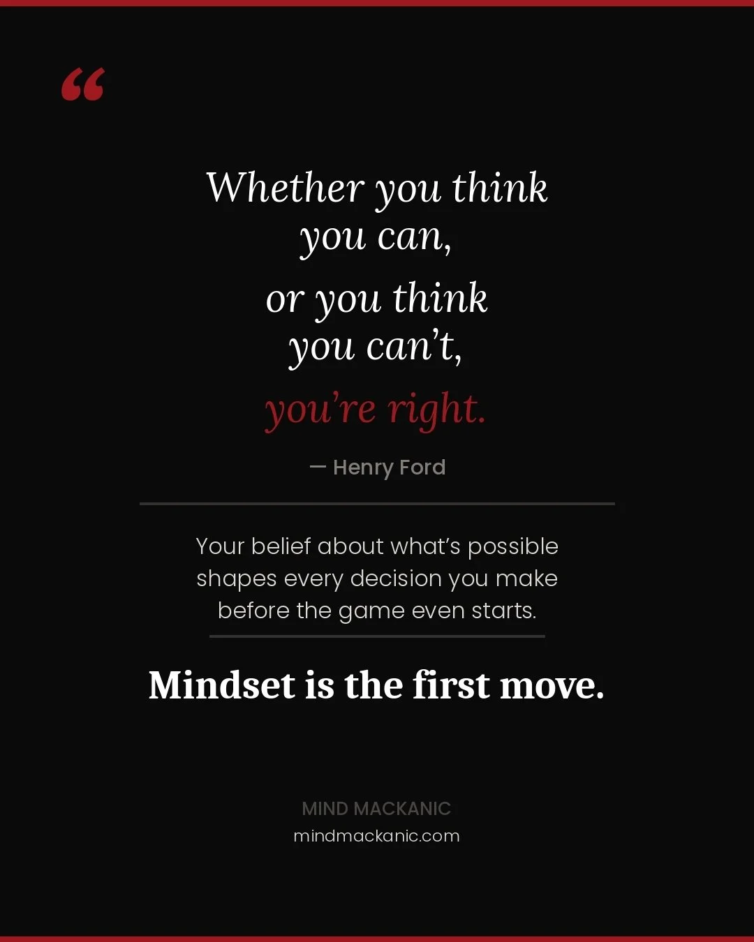 One of my favorite quotes: "Whether you think you can, or you think you can't, you're right." - Henry Ford

The way you think dictates outcomes. If you go into a conversation, a test, a presentation, a game, an appointment and your mindset 