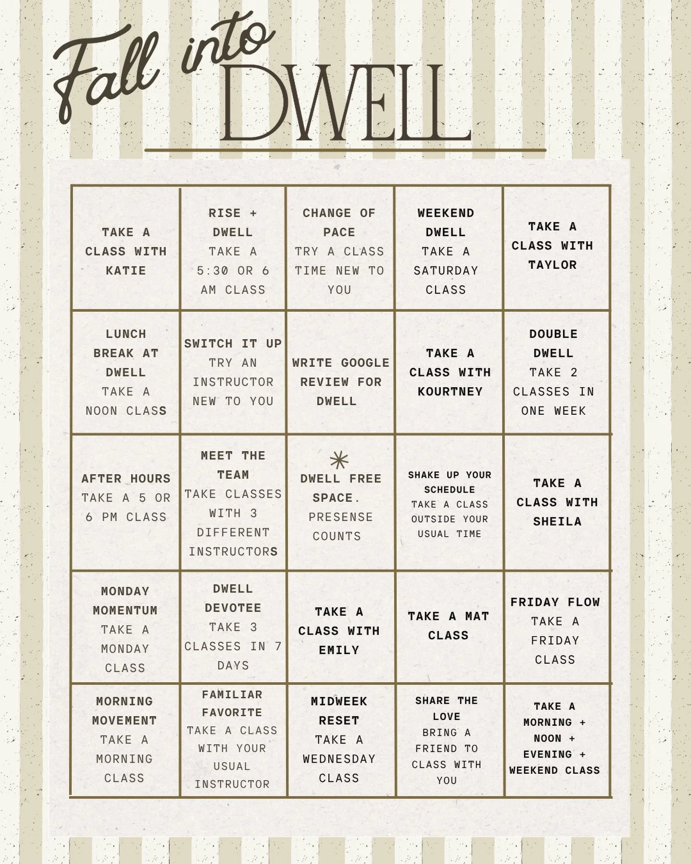 This fall, settle into your routine and experience more of Dwell Pilates. Try a new instructor. Change up your class time. Meet us on the mat. Rise early, stay late, or spend part of your weekend with us.&nbsp;

🍂Complete 5 squares in a row (across,