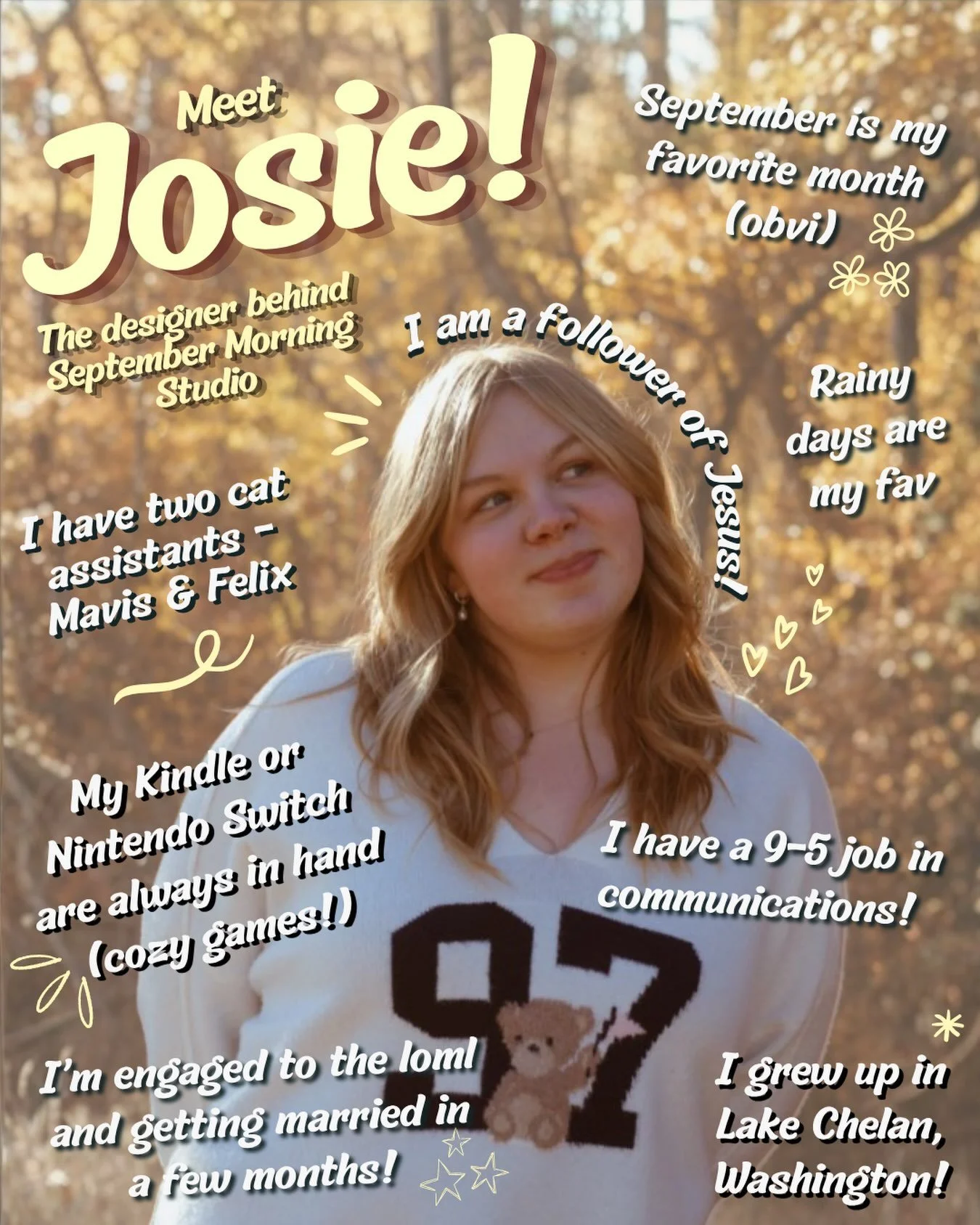 I thought it was about time I introduced myself! Meet the girl behind the designs. ☀️

Hi! I&rsquo;m Josie.

I love Jesus, rainy days, cozy games, September, lake days, and slow mornings with my cats nearby. When I&rsquo;m not designing, I work full-