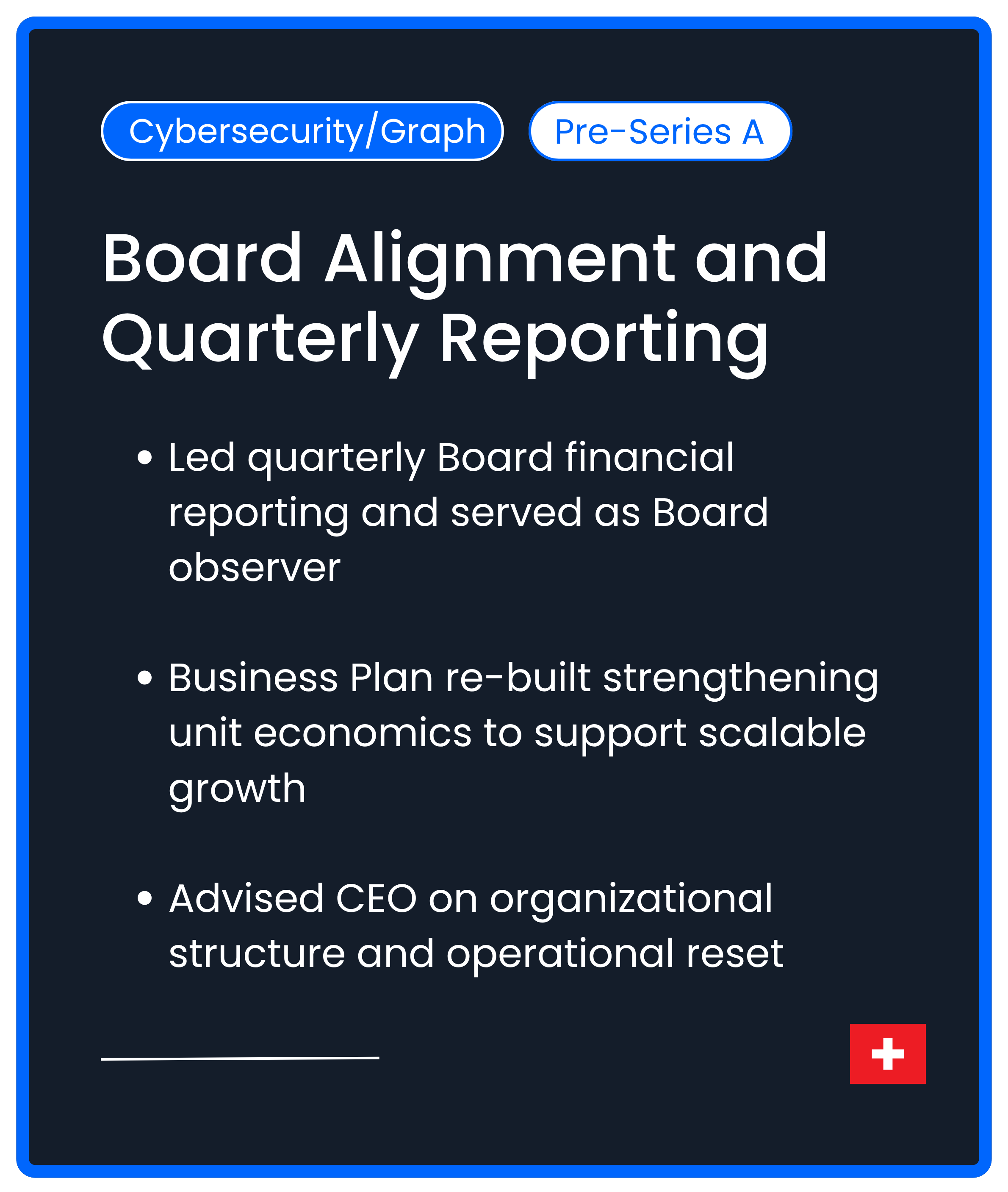 Cybersecurity Graph Series A. Board Alignment and Quarterly Reporting. Led quarterly Board financial reporting and served as Board observer  Business Plan re-built strengthening unit economics to support scalable growth  Advised CEO on organizational