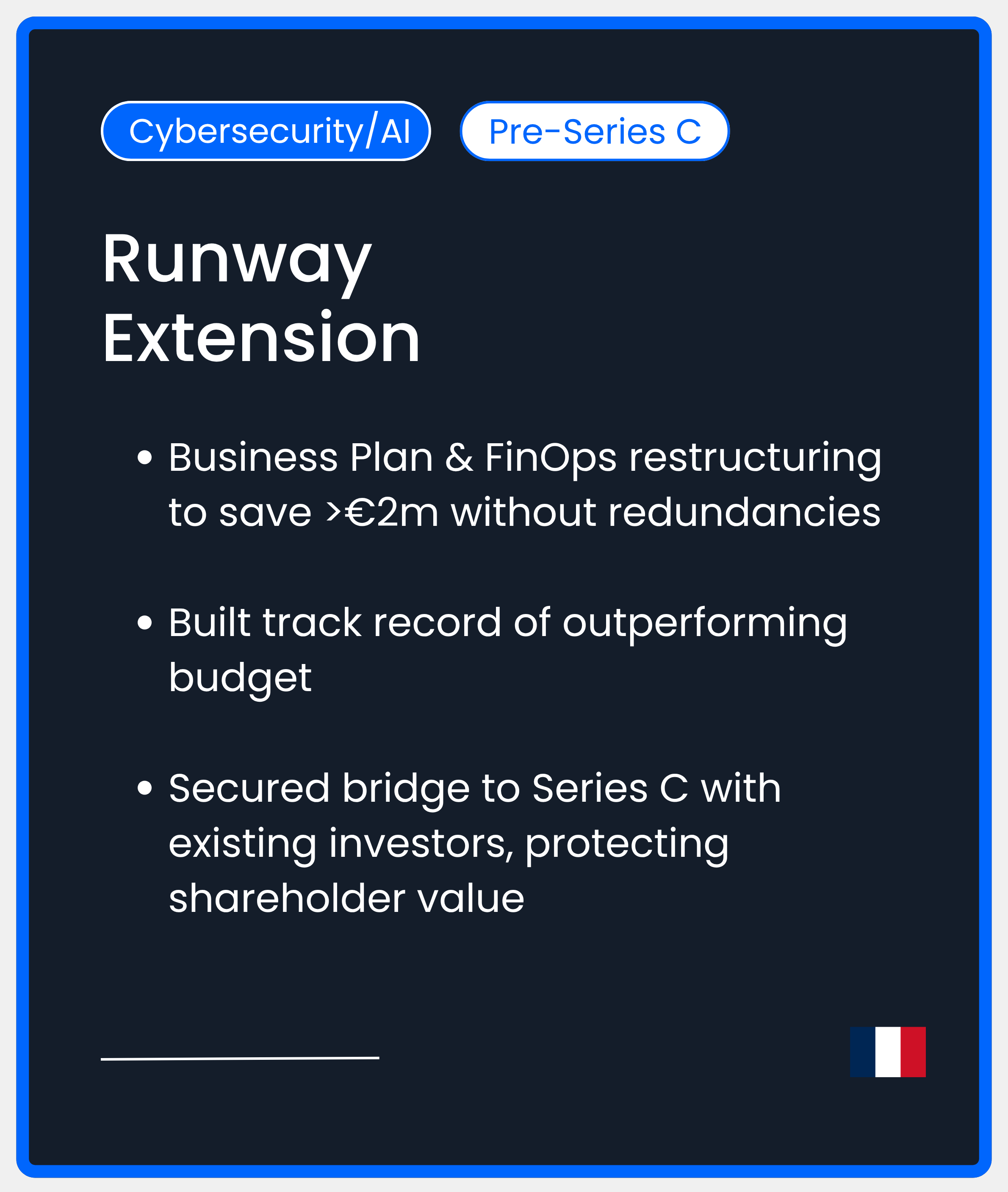 Cybersecurity AI Series C. Runway Extension. Business Plan & FinOps restructuring to save >€2m without redundancies  Built track record of outperforming budget  Secured bridge to Series C with existing investors, protecting shareholder value