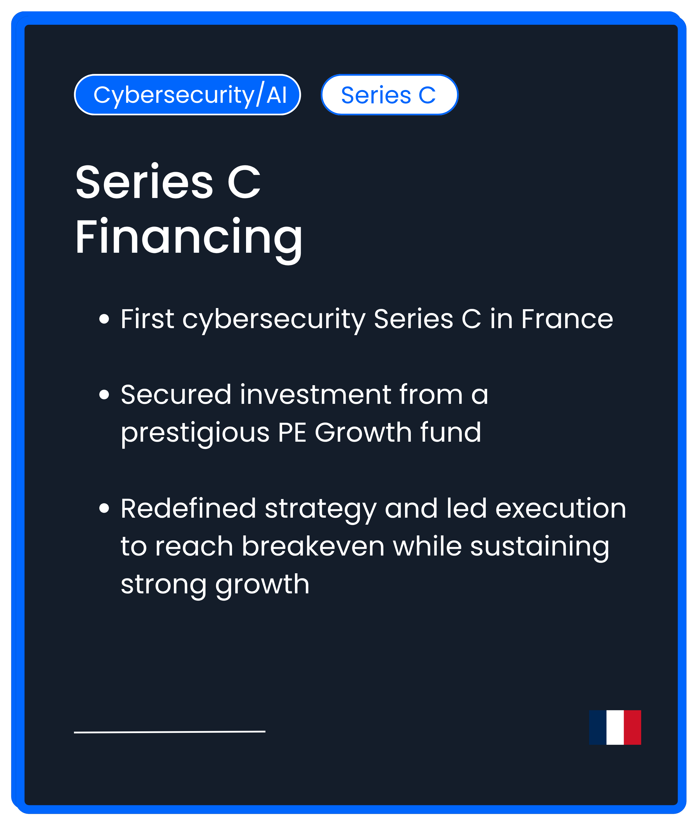 Cybersecurity AI Series C. First cybersecurity Series C in France  Secured investment from a prestigious PE Growth fund  Redefined strategy and led execution to reach breakeven while sustaining strong growth