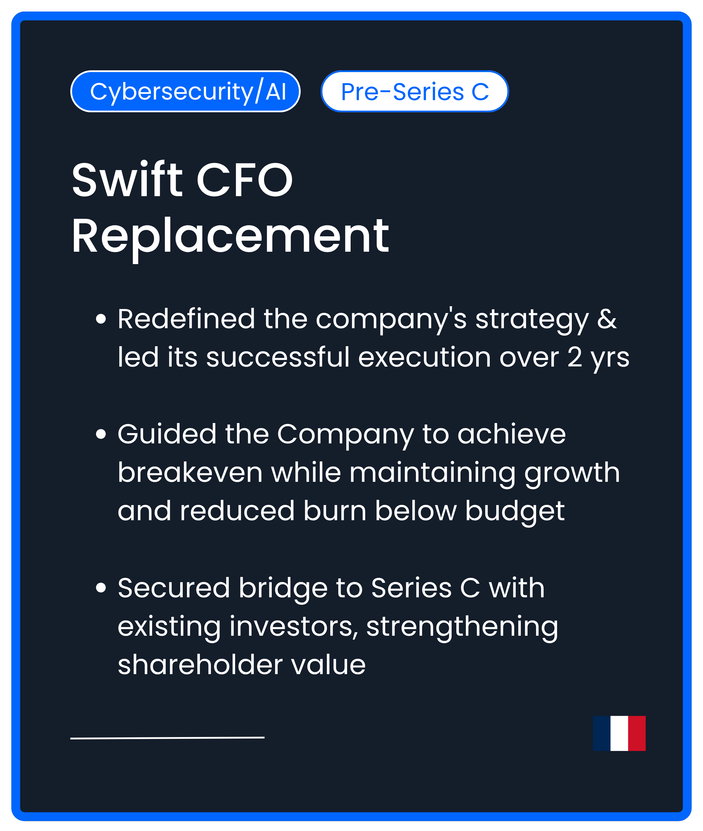 Cybersecurity AI Series C. Swift CFO Replacement. Redefined the company's strategy & led its successful execution over 2 yrs  Guided the Company to achieve breakeven while maintaining growth and reduced burn below budget  Secured bridge to Series C w