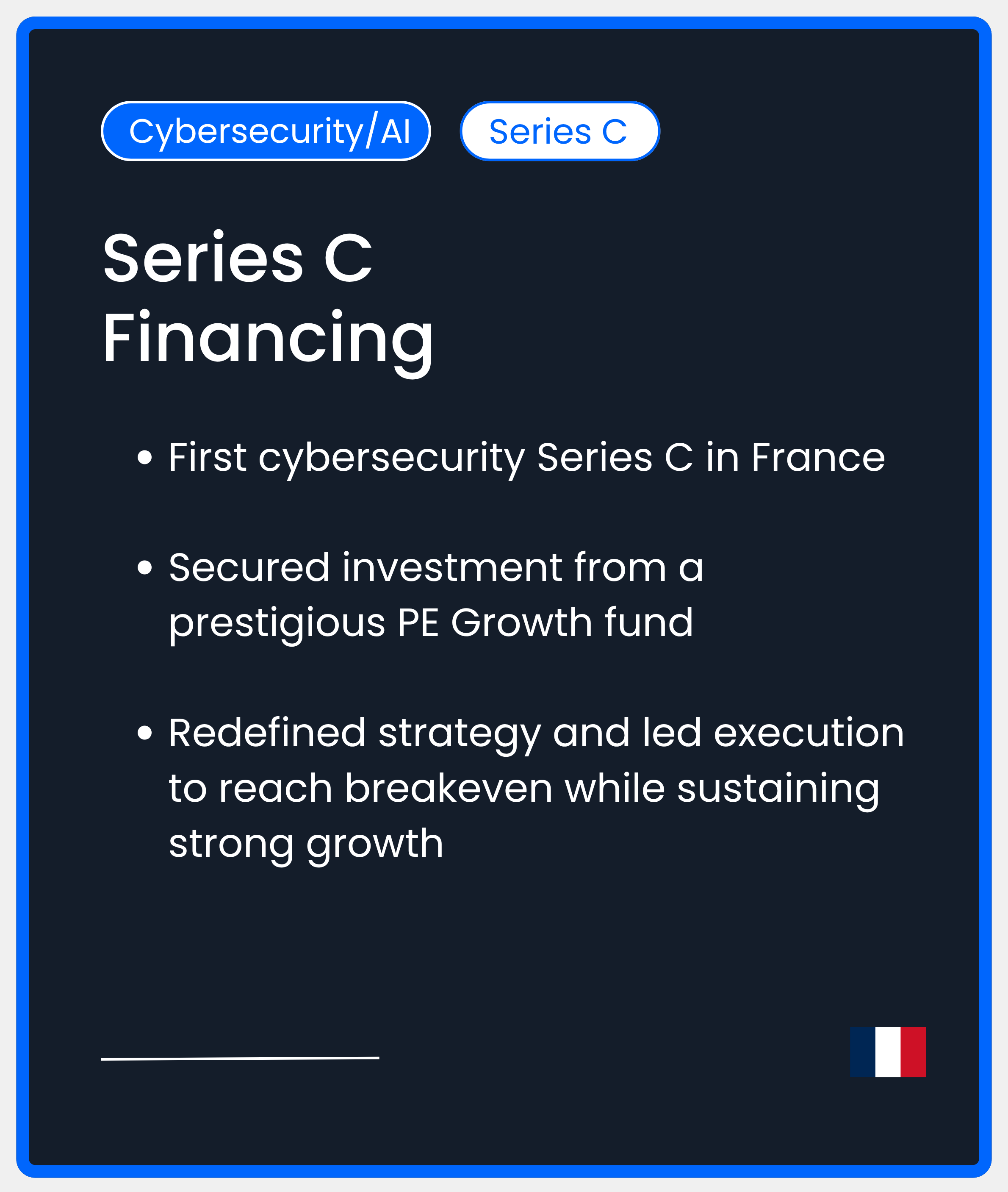 Cybersecurity AI Series C. Series C Financing. First cybersecurity Series C in France  Secured investment from a prestigious PE Growth fund  Redefined strategy and led execution to reach breakeven while sustaining strong growth