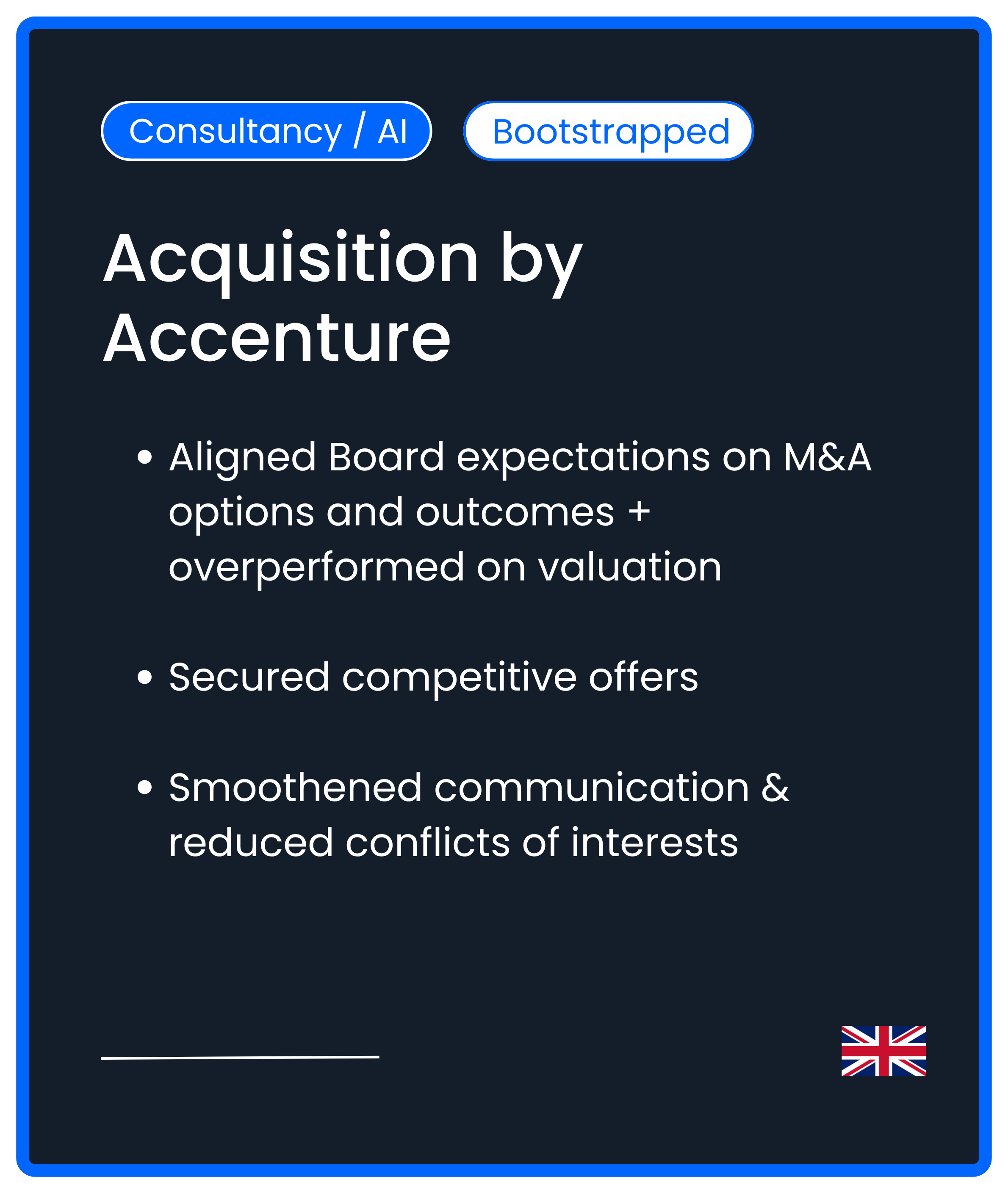 Consultancy AI Bootstrapped M&A Acquisition by Accenture Aligned Board expectations on M&A options and outcomes + overperformed on valuation  Secured competitive offers  Smoothened communication & reduced conflicts of interests