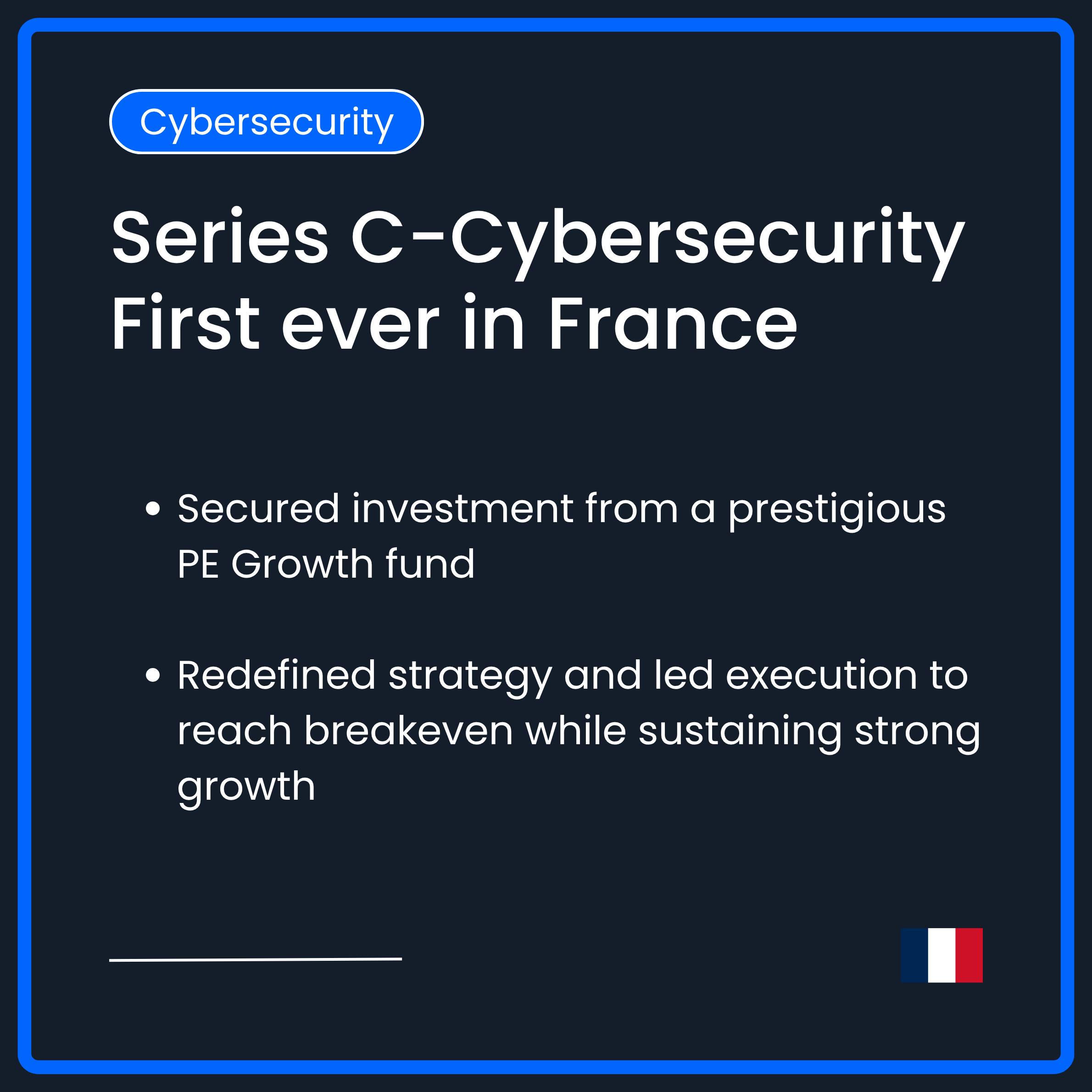 Series C in Cybersecurity. First Ever in France. Secured investment from a prestigious PE growth fund. Redefined strategy and lede xecution to reach breakeven while sustaining strong growth