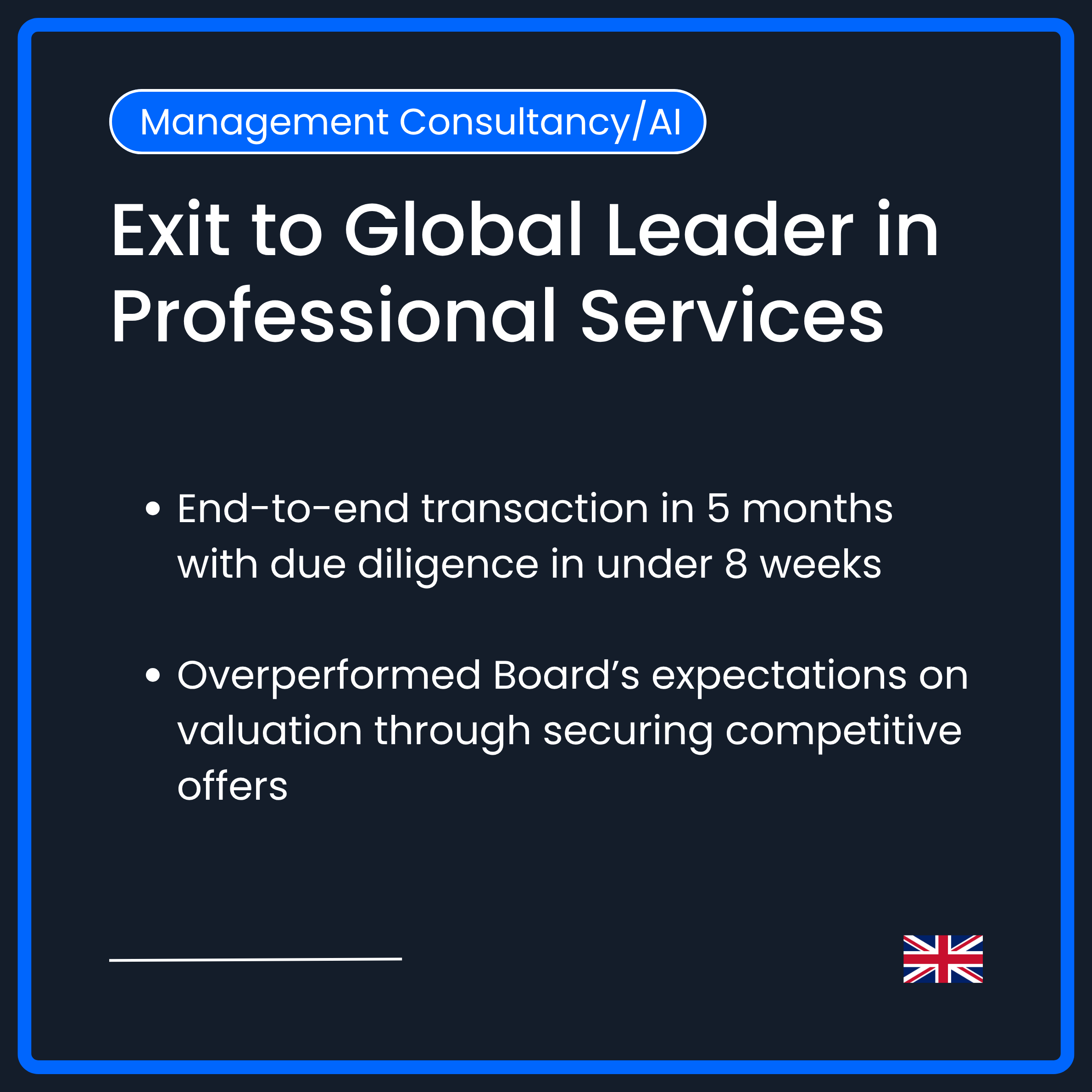 Exit to Global Leader in professional services. End-to-end transaction in 5 months with due diligence in under 8 weeks. Overperformed Board's expectations on valuation through securing competetitive offers