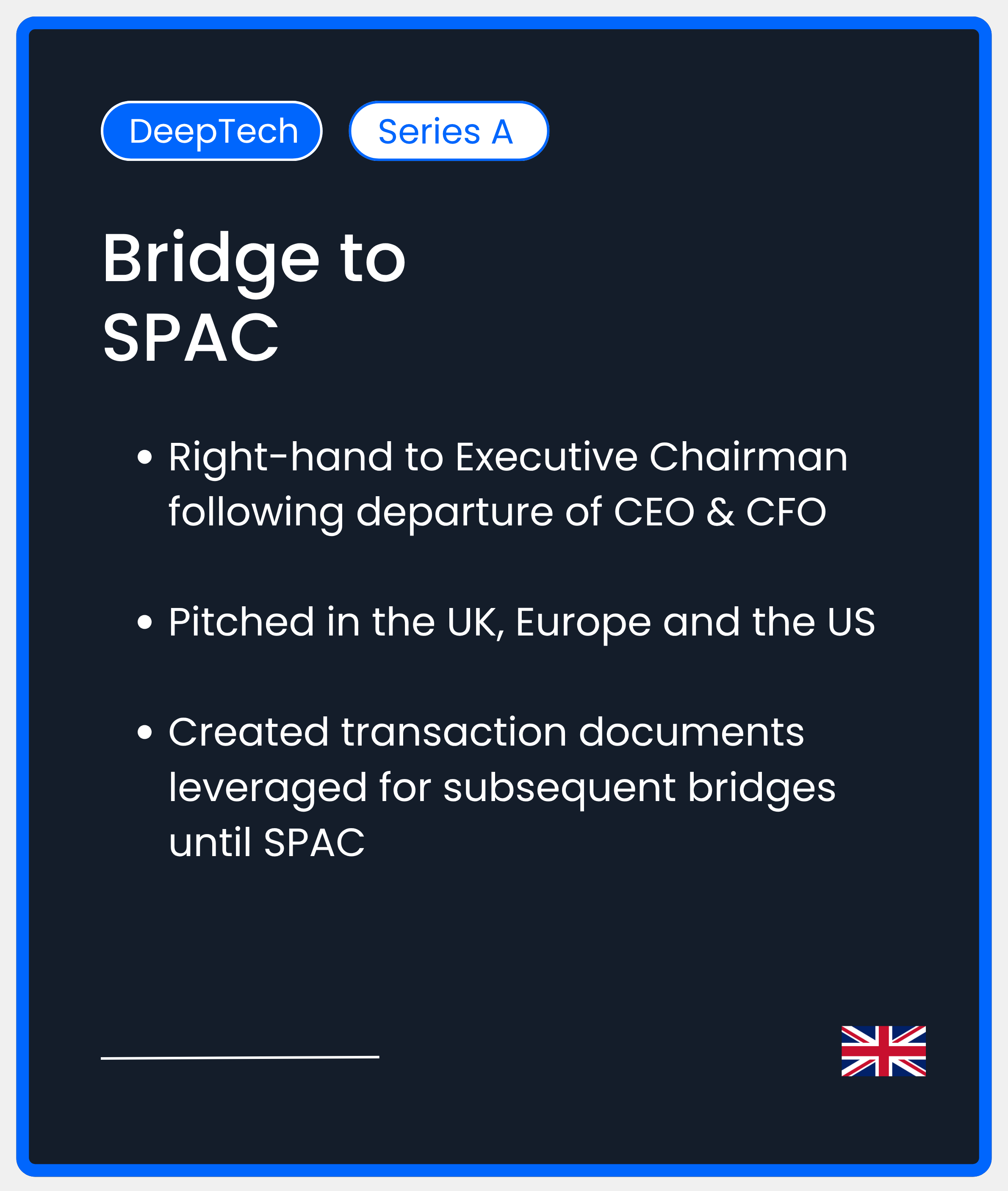 DeepTech Series A. Bridge to SPAC. Right-hand to Executive Chairman following departure of CEO & CFO  Pitched in the UK, Europe and the US  Created transaction documents leveraged for subsequent bridges until SPAC