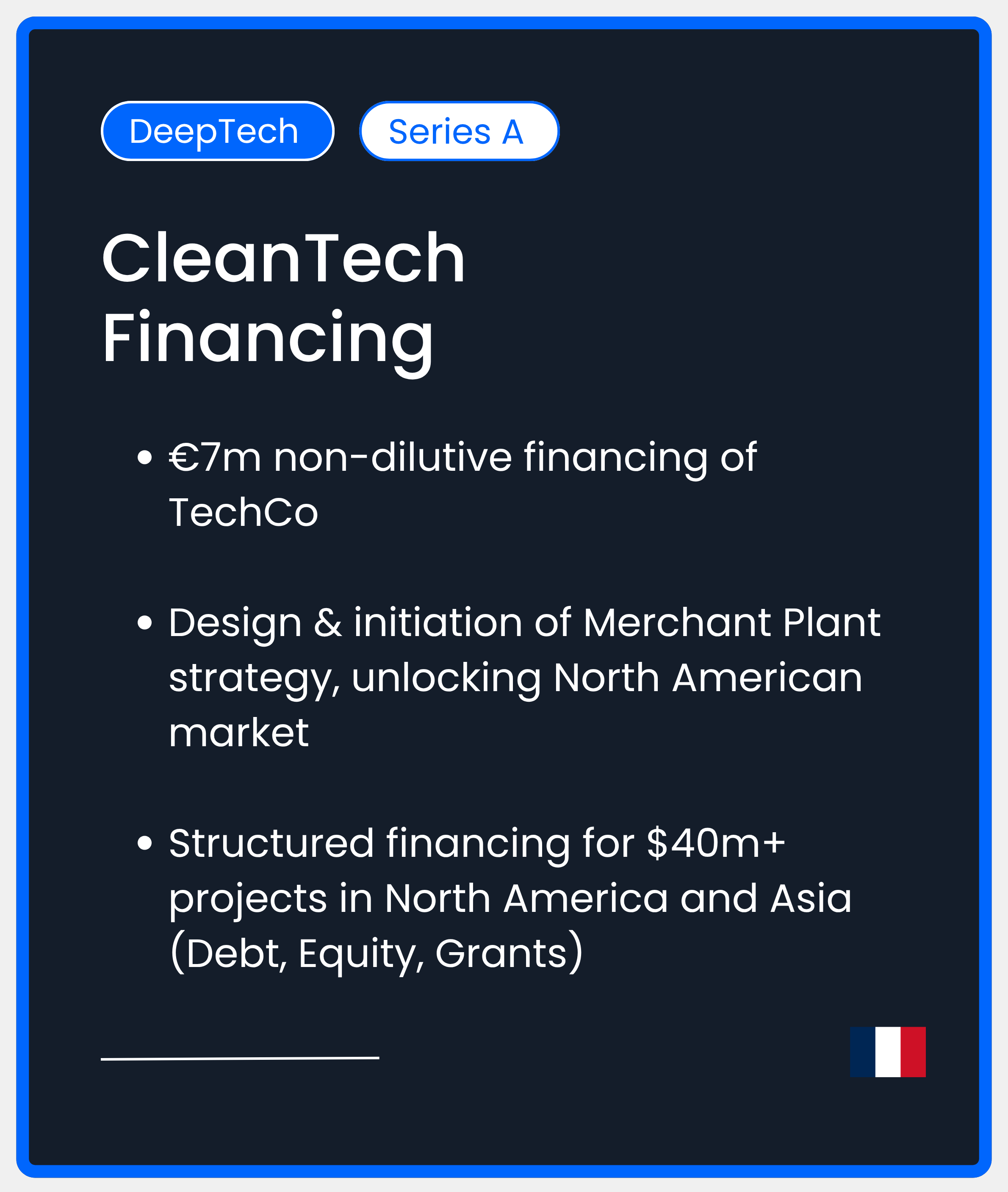 DeepTech Series A. CleanTech Financing.€7m non-dilutive financing of TechCo  Design & initiation of Merchant Plant strategy, unlocking North American market  Structured financing for $40m+ projects in North America and Asia (Debt, Equity, Grants)
