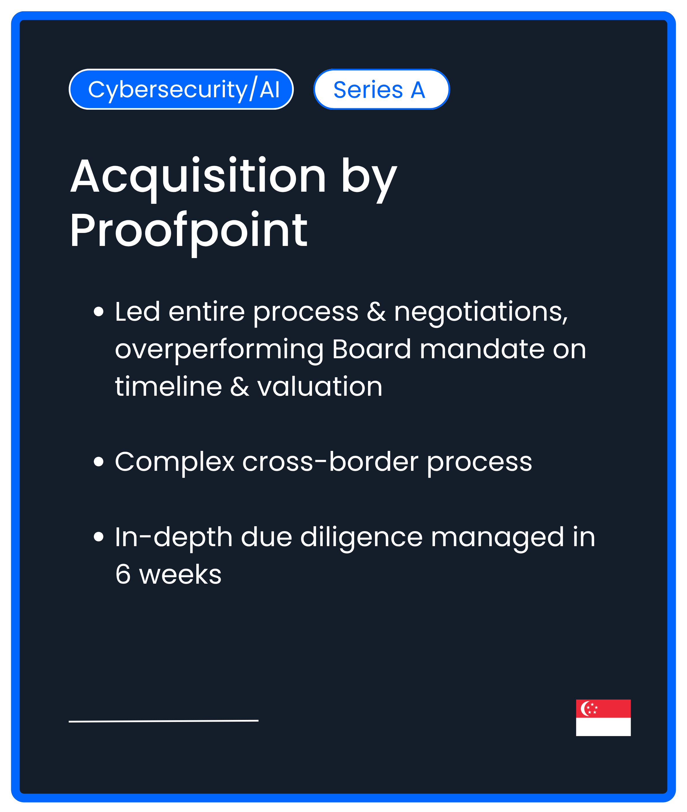 Cybersecurity AI. Series A M&A. Acquisition by Proofpoint. Led entire process & negotiations, overperforming Board mandate on timeline & valuation  Complex cross-border process  In-depth due diligence managed in 6 weeks
