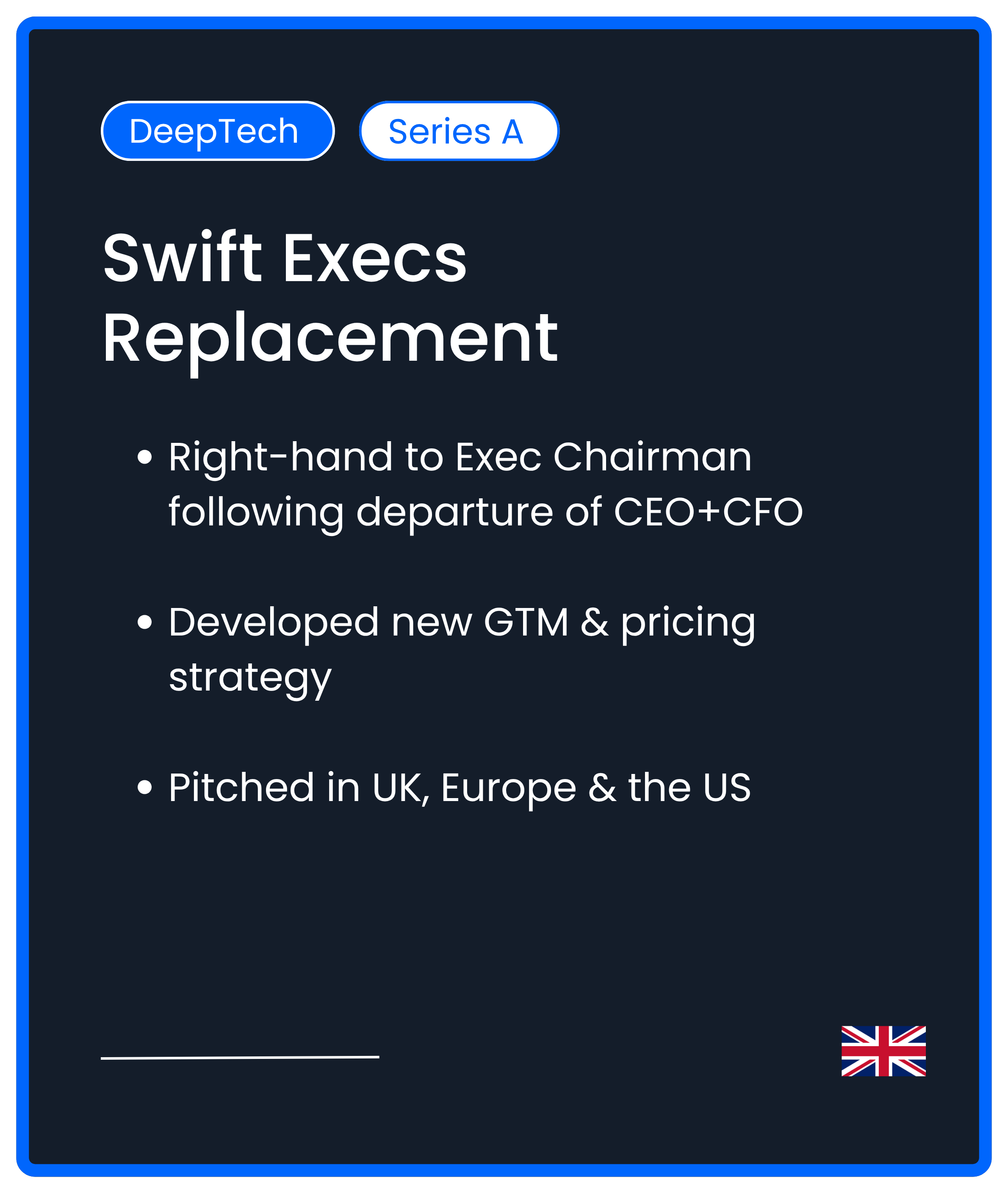 DeepTech. Series A. Swift Execs Replacement. Right-hand to Exec Chairman following departure of CEO+CFO  Developed new GTM & pricing strategy  Pitched in UK, Europe & the US