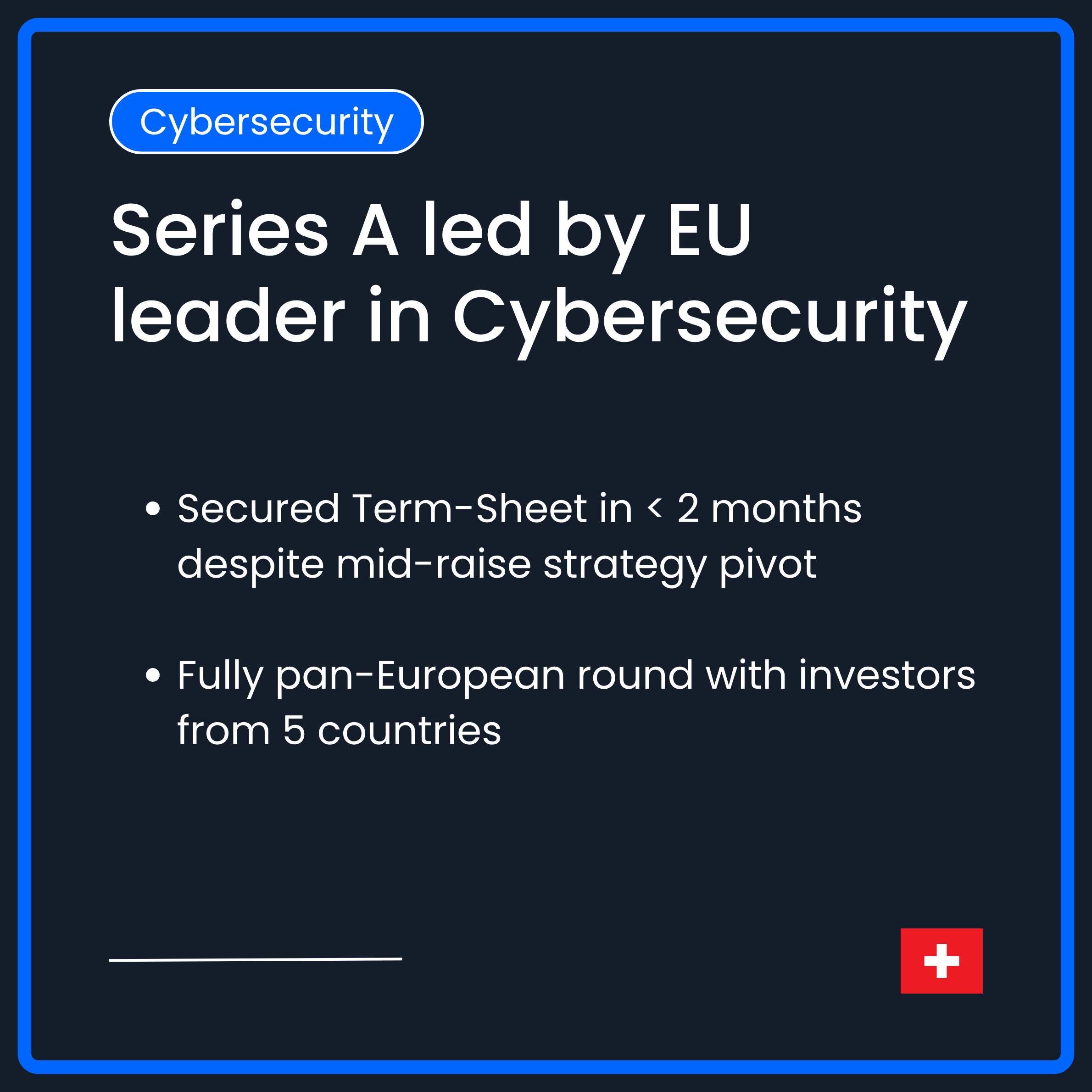 Series A led by European leader in Cybersecurity. Secured Term-Sheet in less than 2 months despite mid-raise strategy pivot. Secured fully pan-European round with investors from 5 different countries 