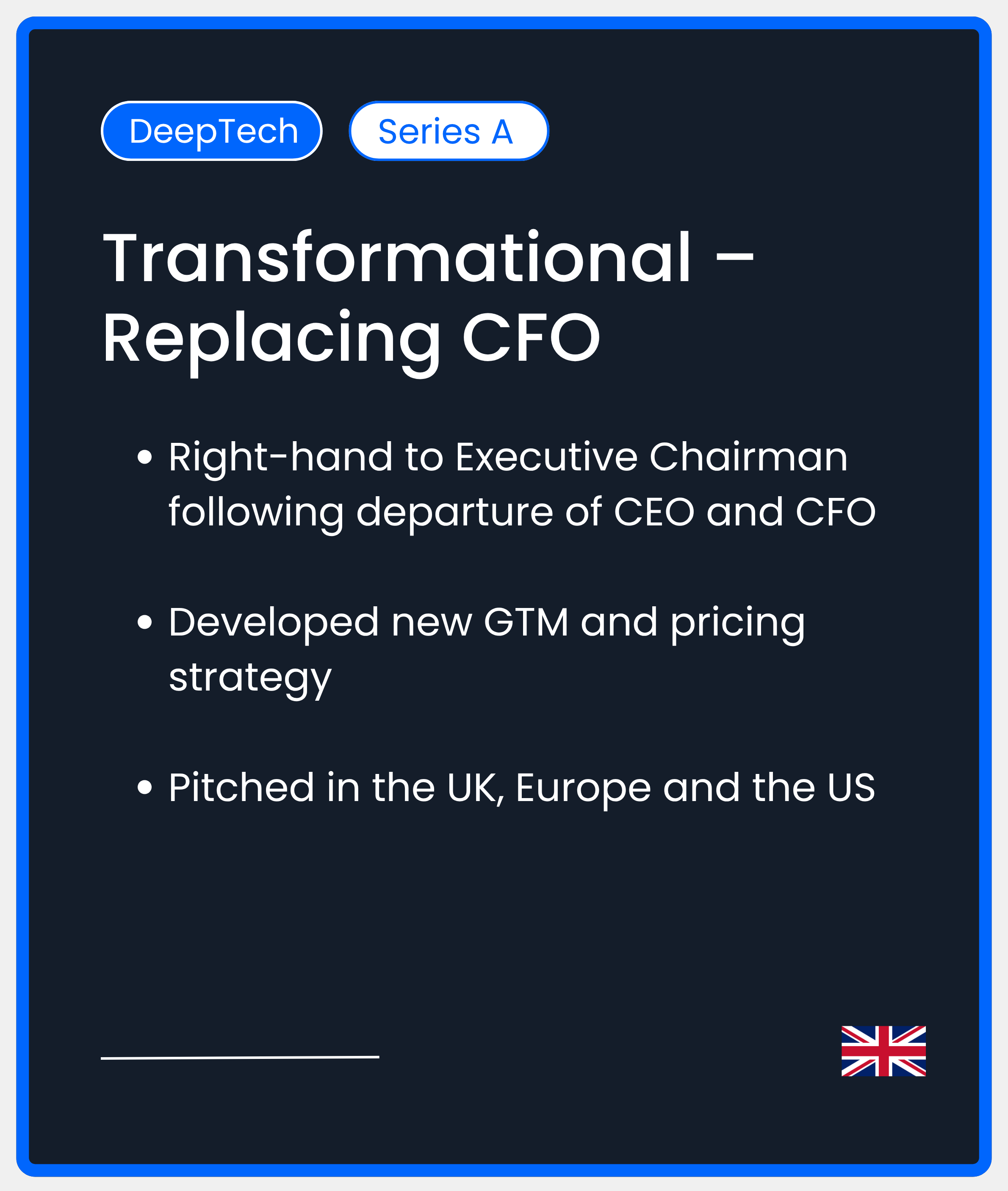 DeepTech Series A. Transformational - replacing CFO. Right-hand to Executive Chairman following departure of CEO and CFO  Developed new GTM and pricing strategy  Pitched in the UK, Europe and the US