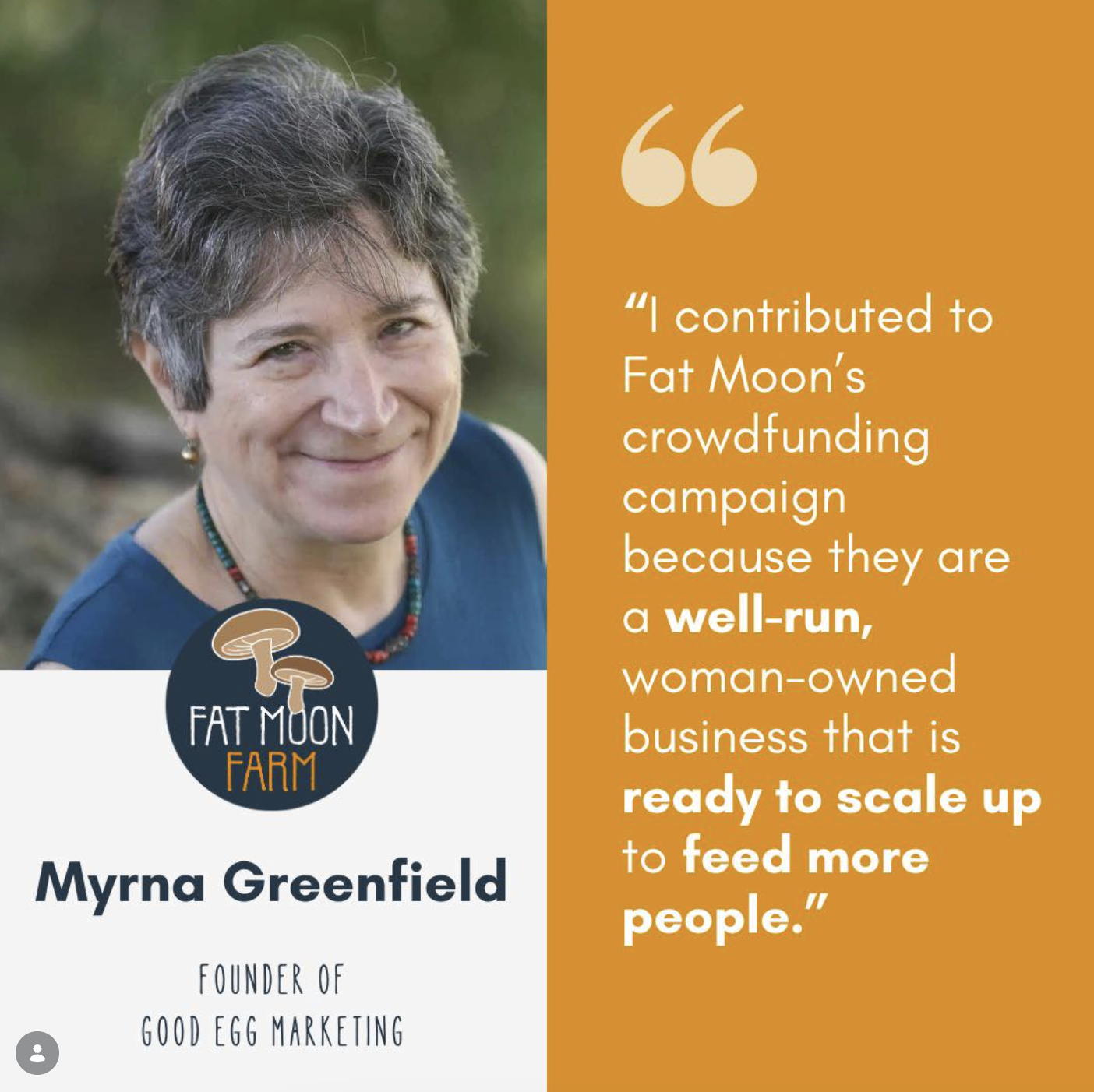 A woman with short gray hair and a blue sleeveless top, smiling outdoors. A logo with mushrooms and the text "Fat Moon Farm." A quote on an orange background reads, 'I contributed to Fat Moon's crowdfunding campaign because they are a well-run, woman owned business that is ready to scale up to feed more people.' Her name, Myrna Greenfield, and her title, Founder of Good Egg Marketing, are displayed.