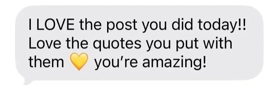 Text message screenshot saying, "I LOVE the post you did today!! Love the quotes you put with them [heart emoji] you're amazing!"