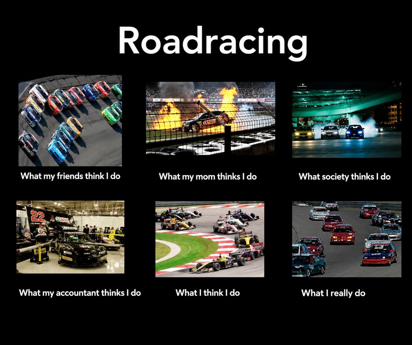 🏎️Roadracing 🏁

What my friends think I do:
&ldquo;Dude that looks sick.&rdquo;

What my mom thinks I do:
&ldquo;Please don&rsquo;t die.&rdquo;

What society thinks I do:
&ldquo;Fast &amp; Furious with a budget.&rdquo;

What my accountant thinks I 