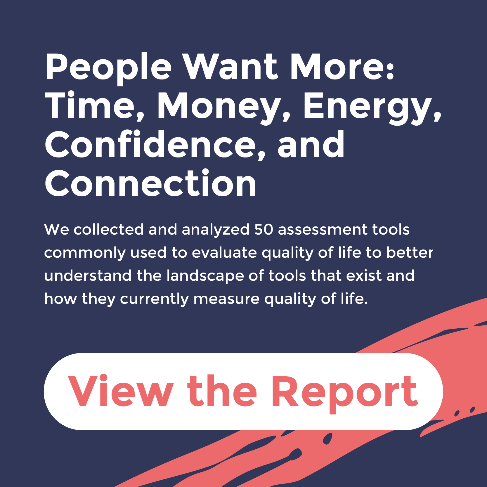 A promotional graphic with a dark blue background, white text that reads 'People Want More: Time, Money, Energy, Confidence, and Connection.' Below, smaller text states, 'We collected and analyzed 50 assessment tools commonly used to evaluate quality of life to better understand the landscape of tools that exist and how they currently measure quality of life.' There are decorative red brushstrokes on the bottom right corner and part of a red button with white text that says 'View the Report' is visible at the bottom.