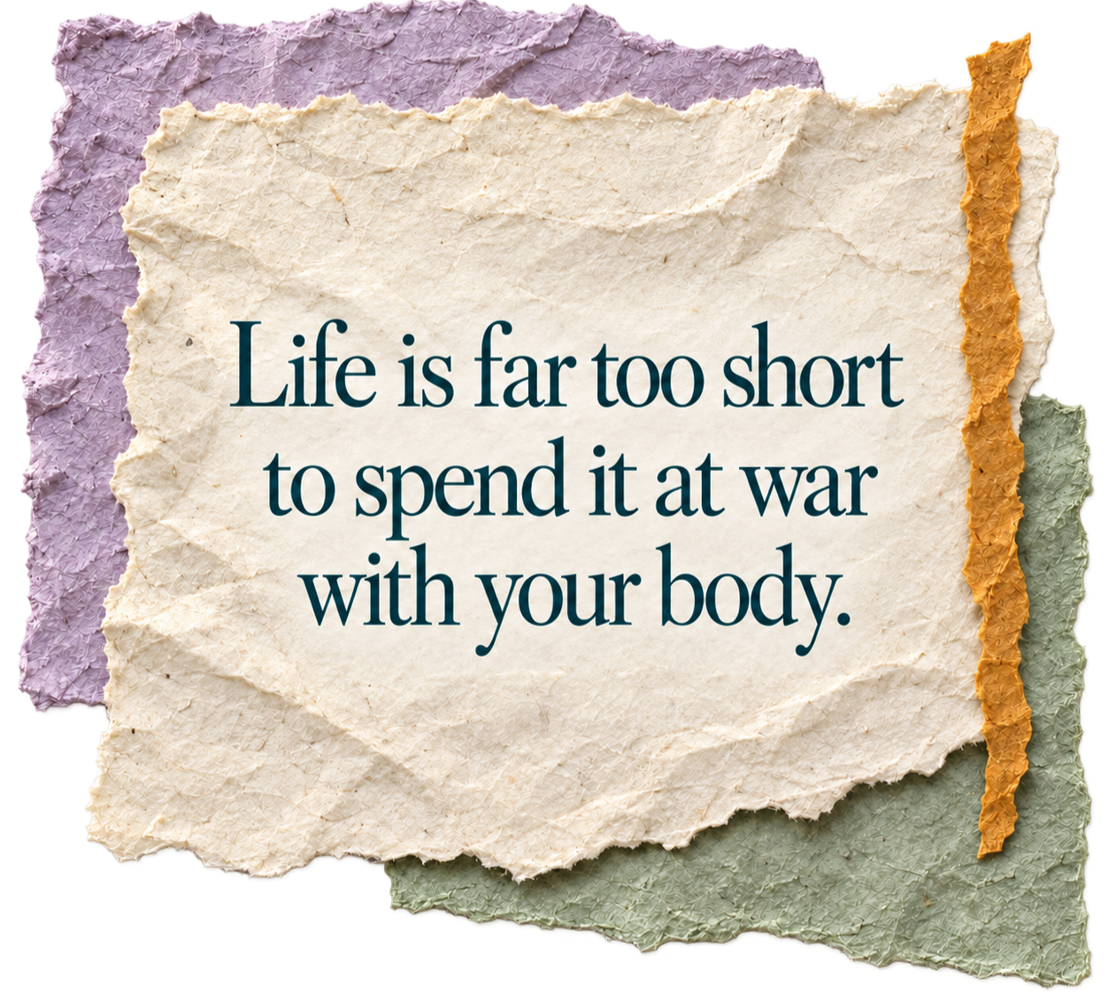 Quote on torn, textured paper: "Life is far too short to spend it at war with your body."