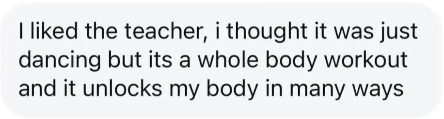 Text on a white background that reads: 'I liked the teacher, I thought it was just dancing but its a whole body workout and it unlocks my body in many ways.'