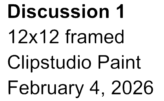 Text on a black background reading 'Discussion 1, 12x12 framed, Clipstudio Paint, February 4, 2026'.
