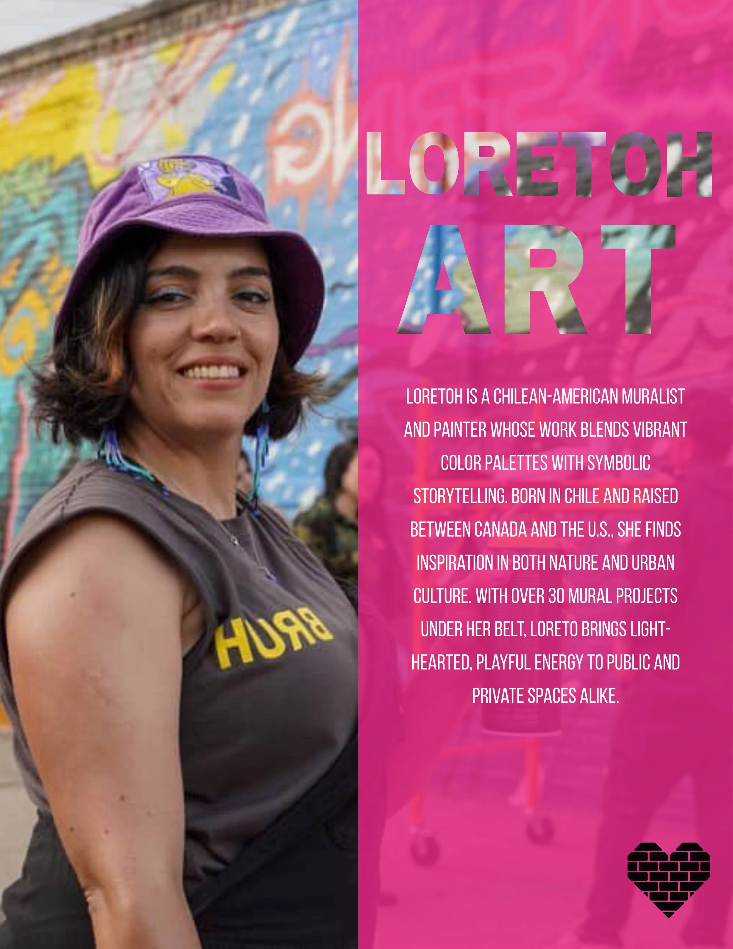 Meet the Artists 
Focal Point ✖️Artists ✖️🩷a series 

Loretoh is a Chilean-American muralist and painter whose work blends vibrant color palettes
with symbolic storytelling. Born in Chile and raised between Canada and the U.S., she finds
inspiration