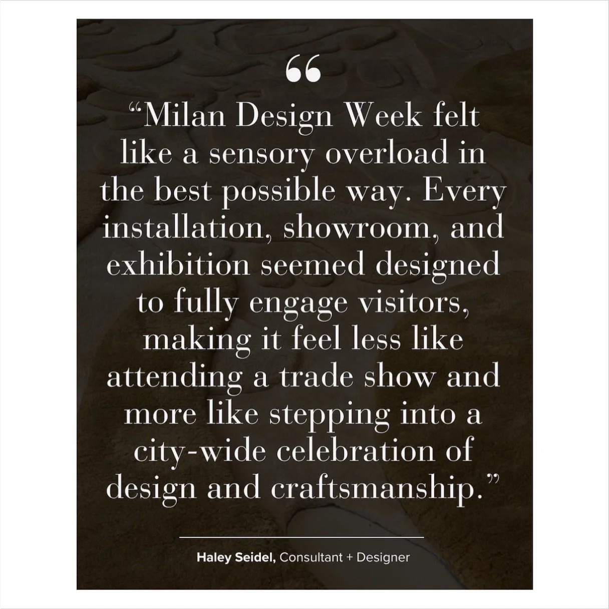 AOW: Your overall impression of Milan Design Week&mdash;what was the vibe in a few words?
 
@haleysei - &ldquo;Over-the-top, immersive, collaborative, and inspiring. Milan Design Week felt like a sensory overload in the best possible way. Every insta
