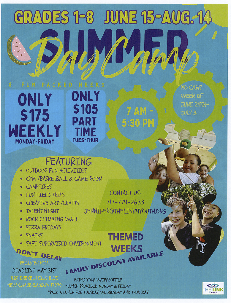 Flyer for Summer Day Camp for grades 1-8 running from June 15 to August 14, Monday to Friday, 7 a.m. to 5:30 p.m., costing $175 weekly or $105 part-time on Tuesday through Thursday. Features outdoor activities, gym, campfires, field trips, arts and crafts, talent night, rock climbing, pizza Fridays, snacks, and a supervised environment. No camp the week of June 29 to July 3. Contact Jennifer at 717-774-2633 or jenifer@thelink4youth.org. Includes registration deadline of May 31 and address at 1120 Drexel Hills Blvd, Cumberland, PA. Theme weeks and family discounts available, with special policies on bringing water bottles and lunch provisions.