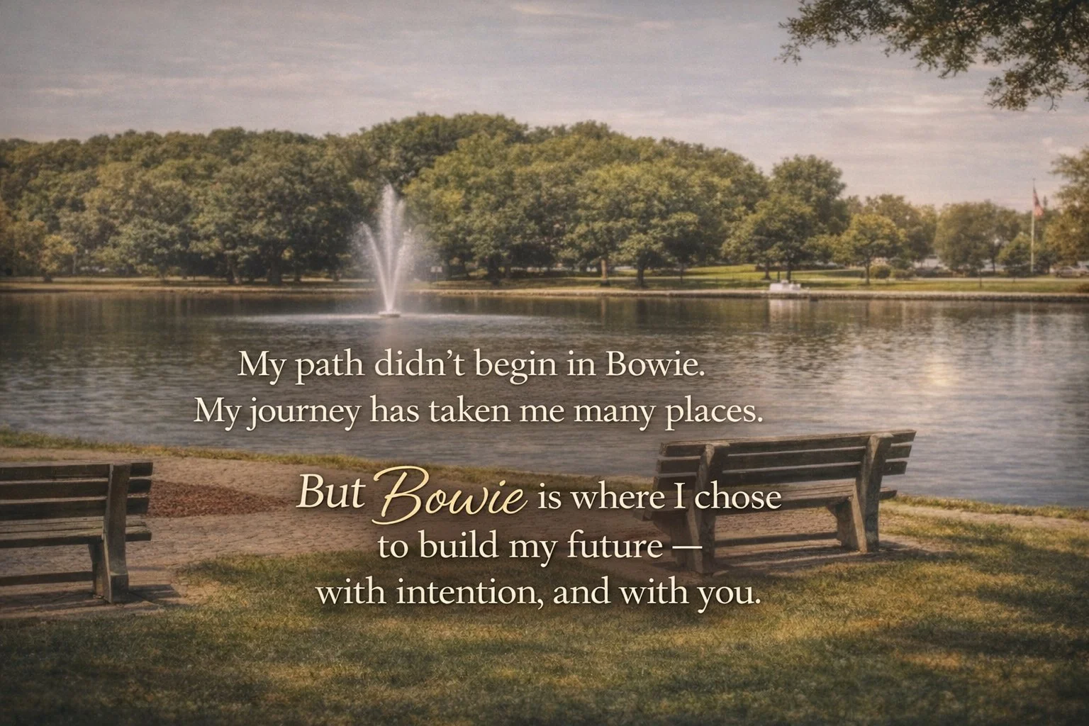 A peaceful lakeside scene with benches, a fountain in the water, trees in the background, and a quote overlay reading, 'My path didn’t begin in Bowie. My journey has taken me many places. But Bowie is where I chose to build my future — with intention, and with you.'