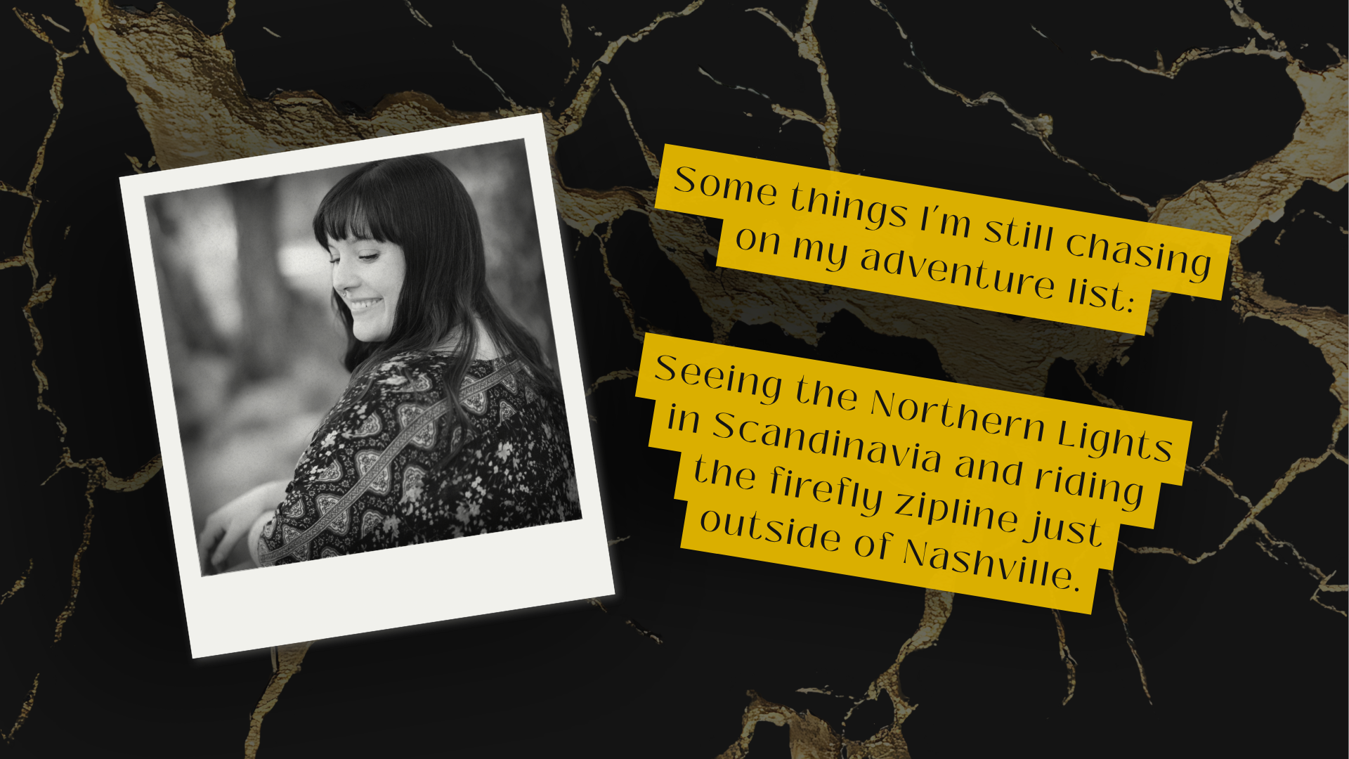 A black-and-white photo of a woman with long hair and bangs, smiling with her eyes closed, wearing a patterned top. The photo is tilted and placed over a black and gold cracked marble background. To the right, there are two yellow text boxes with black text that read: "Some things I’m still chasing on my adventure list:" and "Seeing the Northern Lights in Scandinavia and riding the firefly zipline just outside of Nashville."