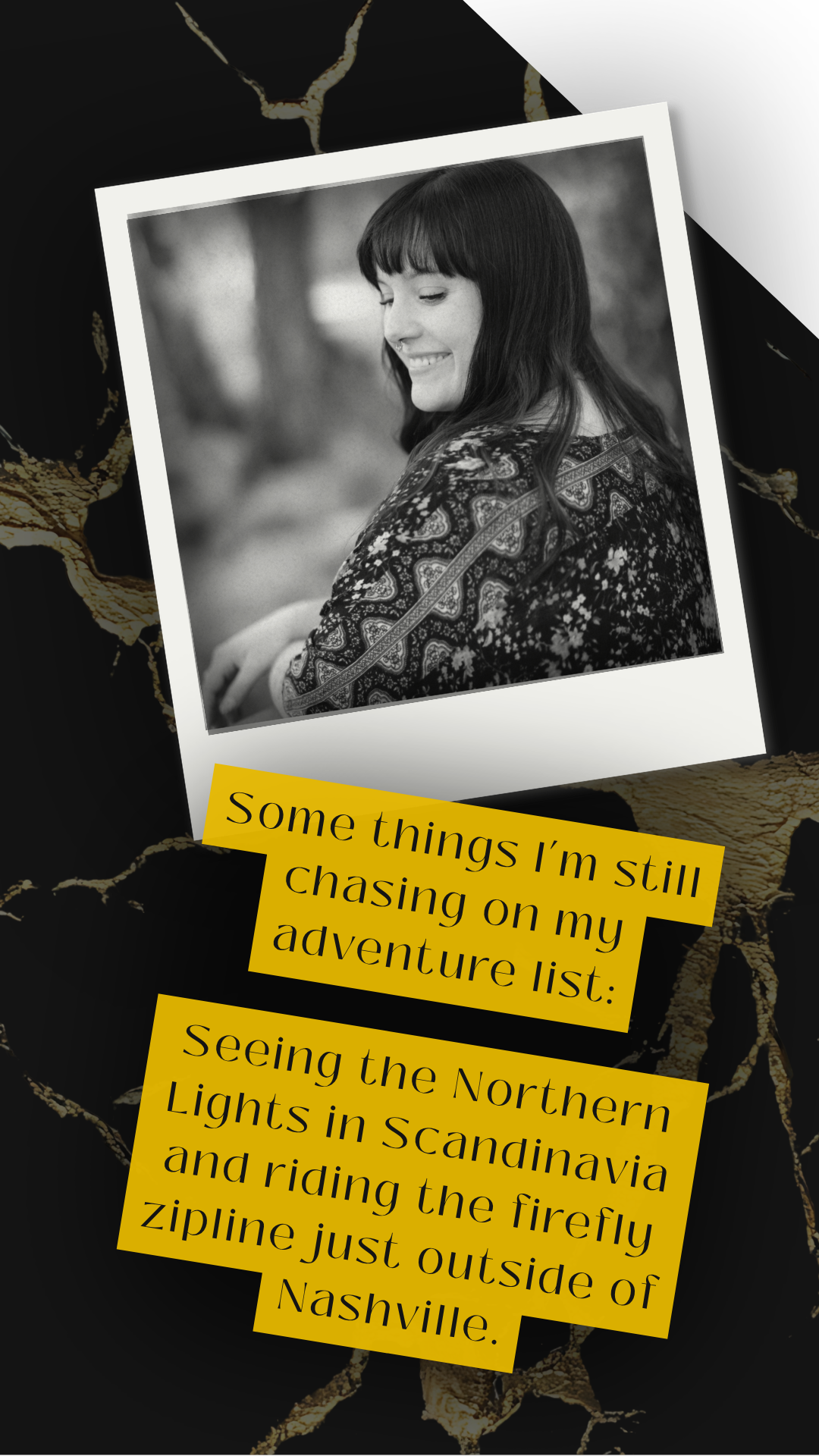 Black and white photo of a woman with dark hair and bangs, smiling with eyes closed, wearing a patterned top. The photo is placed on a dark background with gold cracks and two yellow text boxes with black text, one reading 'Some things I’m still chasing on my adventure list:' and the other beginning with 'Seeing the Northern Lights in Scandinavia...'