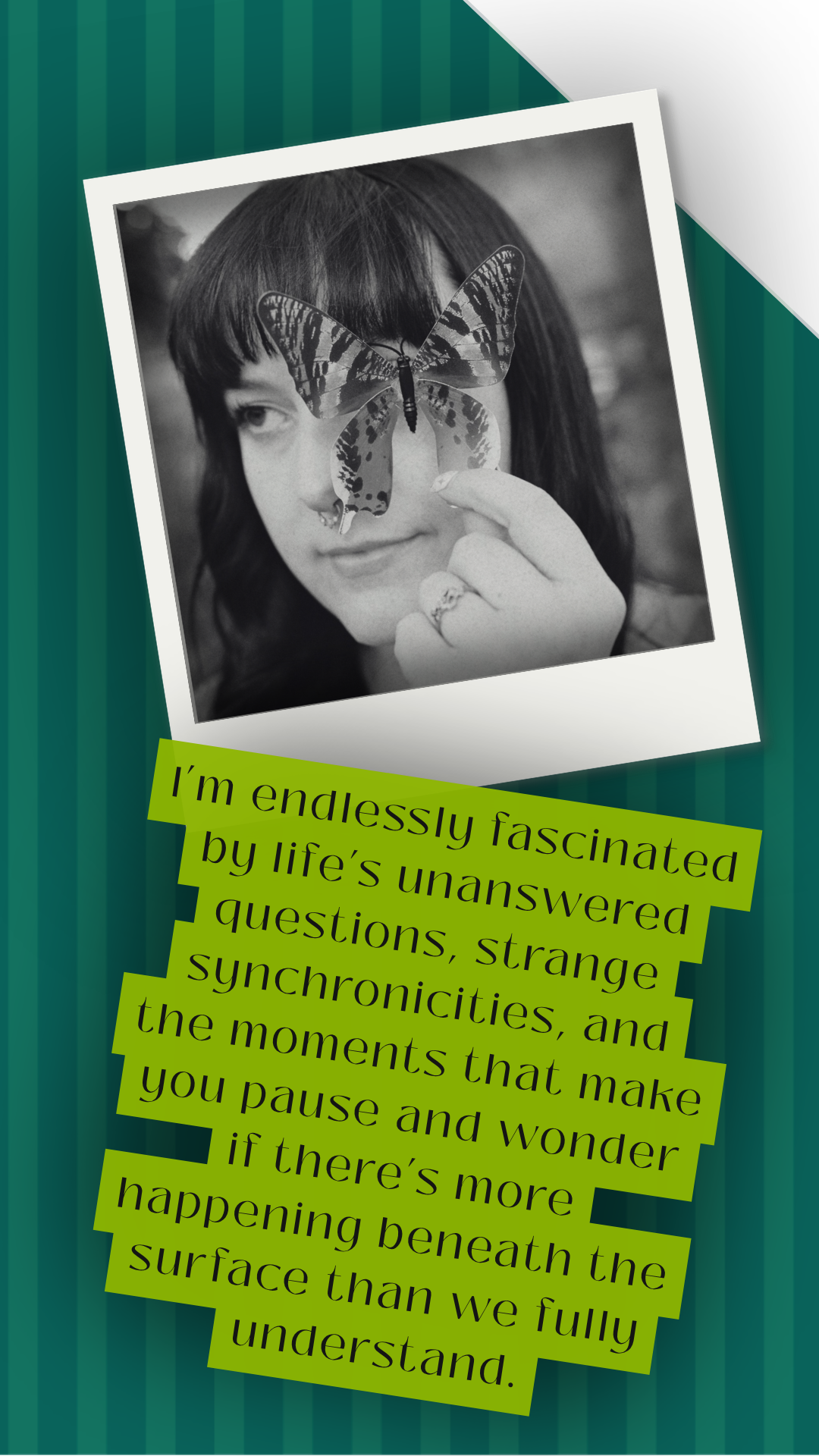 A black and white photo of a woman with dark hair holding a butterfly on her finger, overlaid on a teal striped background. There is a green caption with black text about life's questions and moments of wonder.