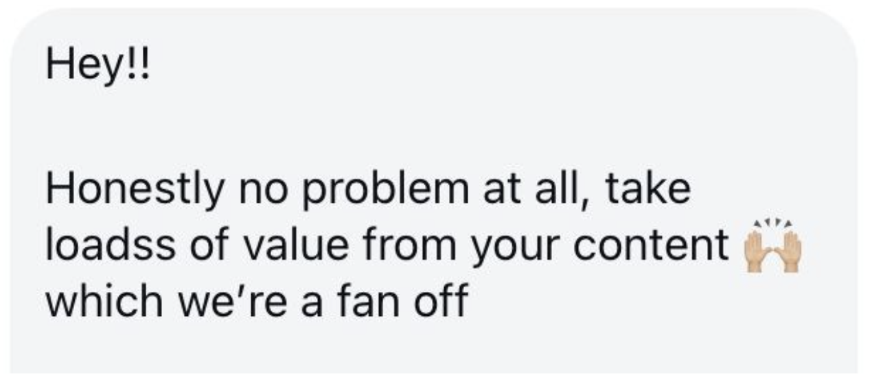 A screenshot of a message with the text: "Hey!! Honestly no problem at all, take loadss of value from your content which we're a fan off" with a clapping hands emoji.