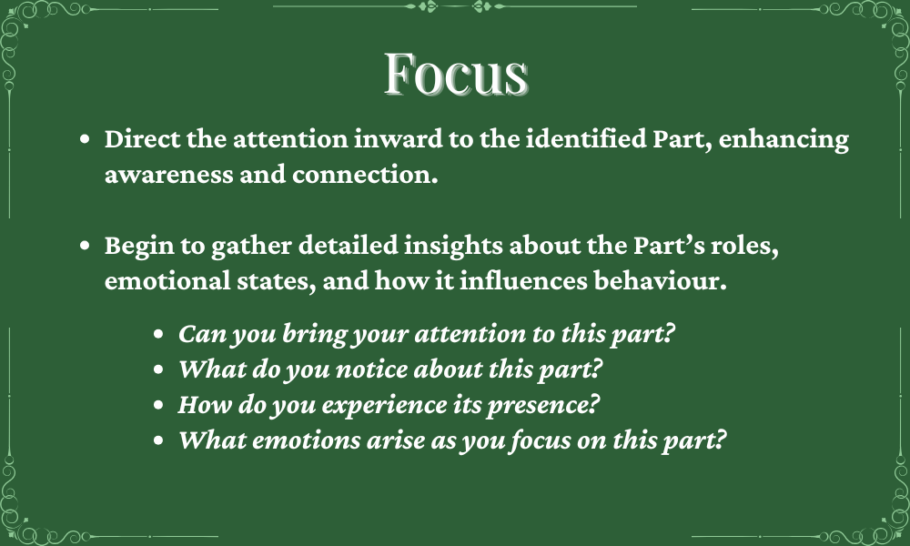 A green background with white text titled 'Focus'. The content provides instructions on how to direct attention inward to identify parts, enhancing awareness and connection. It encourages gathering insights about roles, emotional states, and behaviors and includes reflective questions like 'Can you bring your attention to this part?' and 'How do you experience its presence?'
