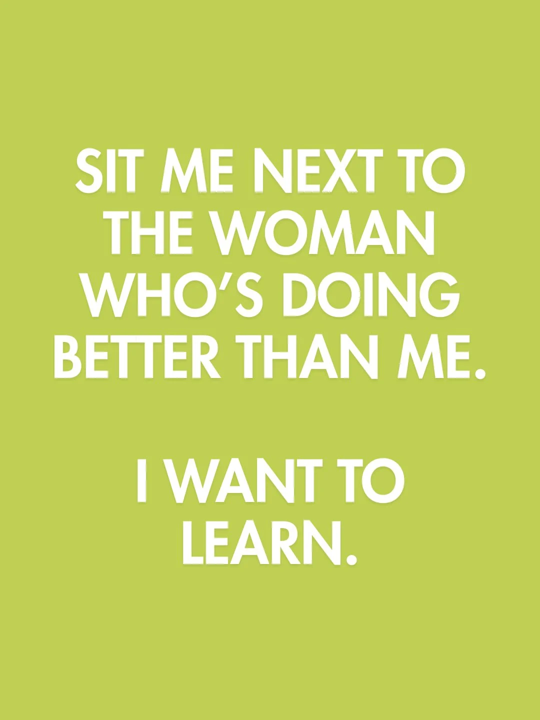 Comparison is a waste of a seat.

Put me next to the woman who's further along, doing more, building faster. Not so I can feel behind but so I can ask her how. The most valuable thing you can do in a room full of women in business is get curious abou