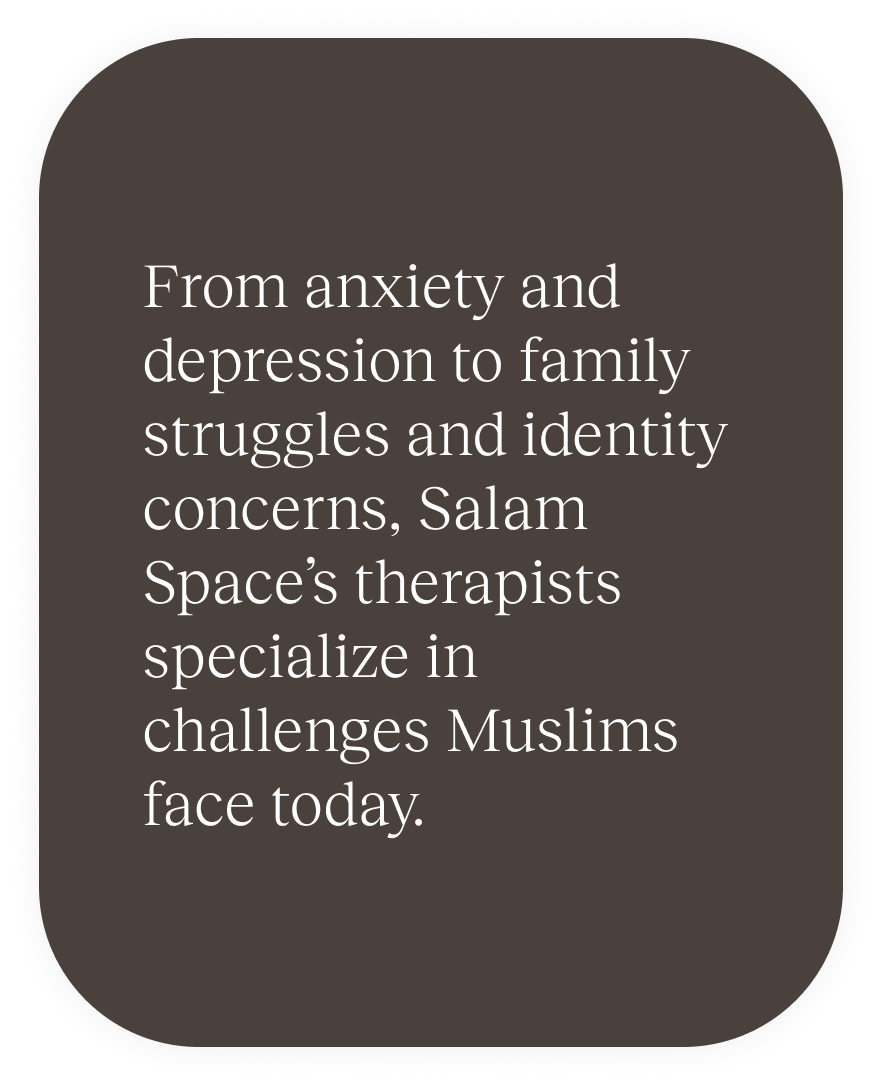 From anxiety and depression to family struggles and identity concerns, Salam Space’s therapists specialize in challenges Muslims face today.