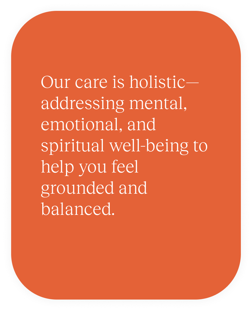 Our care is holistic—addressing mental, emotional, and spiritual well-being to help you feel grounded and balanced.