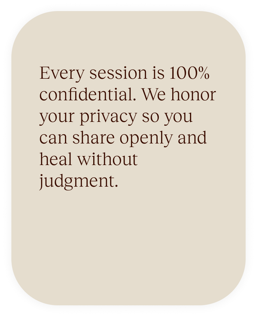Every session is 100% confidential. We honor your privacy so you can share openly and heal without judgment.